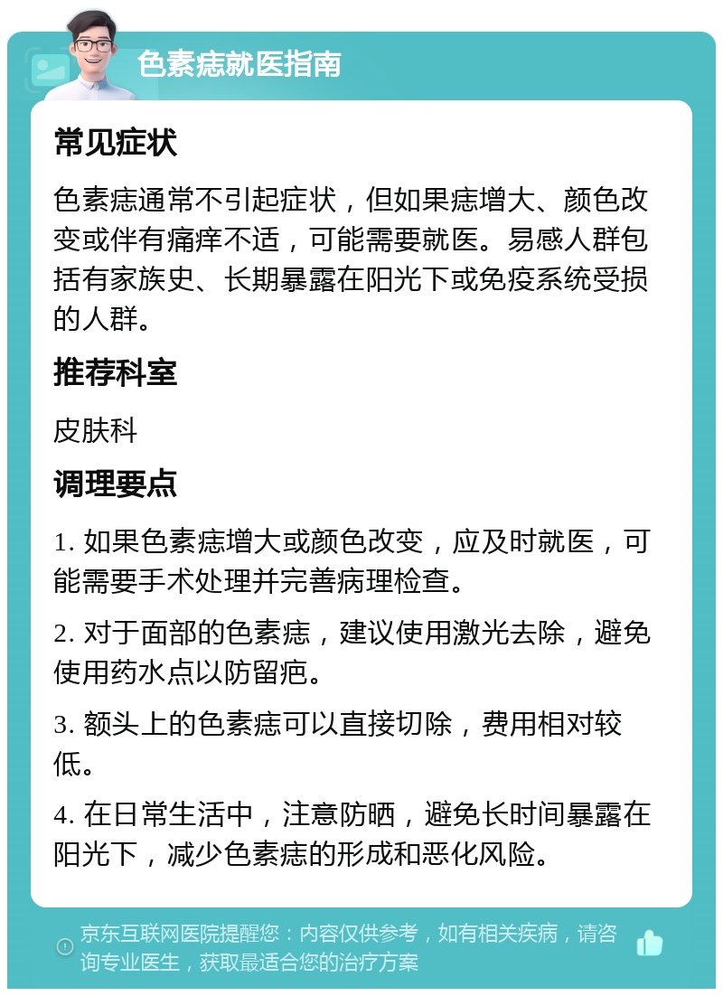 色素痣就医指南 常见症状 色素痣通常不引起症状，但如果痣增大、颜色改变或伴有痛痒不适，可能需要就医。易感人群包括有家族史、长期暴露在阳光下或免疫系统受损的人群。 推荐科室 皮肤科 调理要点 1. 如果色素痣增大或颜色改变，应及时就医，可能需要手术处理并完善病理检查。 2. 对于面部的色素痣，建议使用激光去除，避免使用药水点以防留疤。 3. 额头上的色素痣可以直接切除，费用相对较低。 4. 在日常生活中，注意防晒，避免长时间暴露在阳光下，减少色素痣的形成和恶化风险。