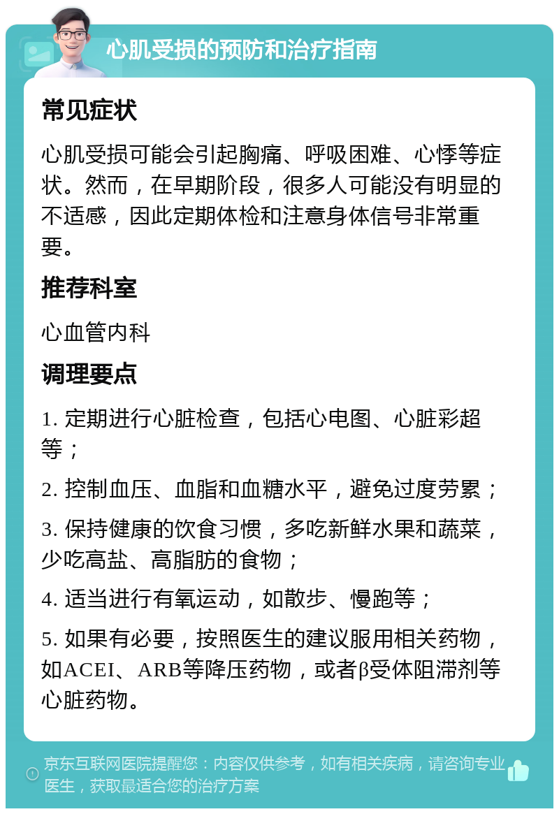 心肌受损的预防和治疗指南 常见症状 心肌受损可能会引起胸痛、呼吸困难、心悸等症状。然而，在早期阶段，很多人可能没有明显的不适感，因此定期体检和注意身体信号非常重要。 推荐科室 心血管内科 调理要点 1. 定期进行心脏检查，包括心电图、心脏彩超等； 2. 控制血压、血脂和血糖水平，避免过度劳累； 3. 保持健康的饮食习惯，多吃新鲜水果和蔬菜，少吃高盐、高脂肪的食物； 4. 适当进行有氧运动，如散步、慢跑等； 5. 如果有必要，按照医生的建议服用相关药物，如ACEI、ARB等降压药物，或者β受体阻滞剂等心脏药物。