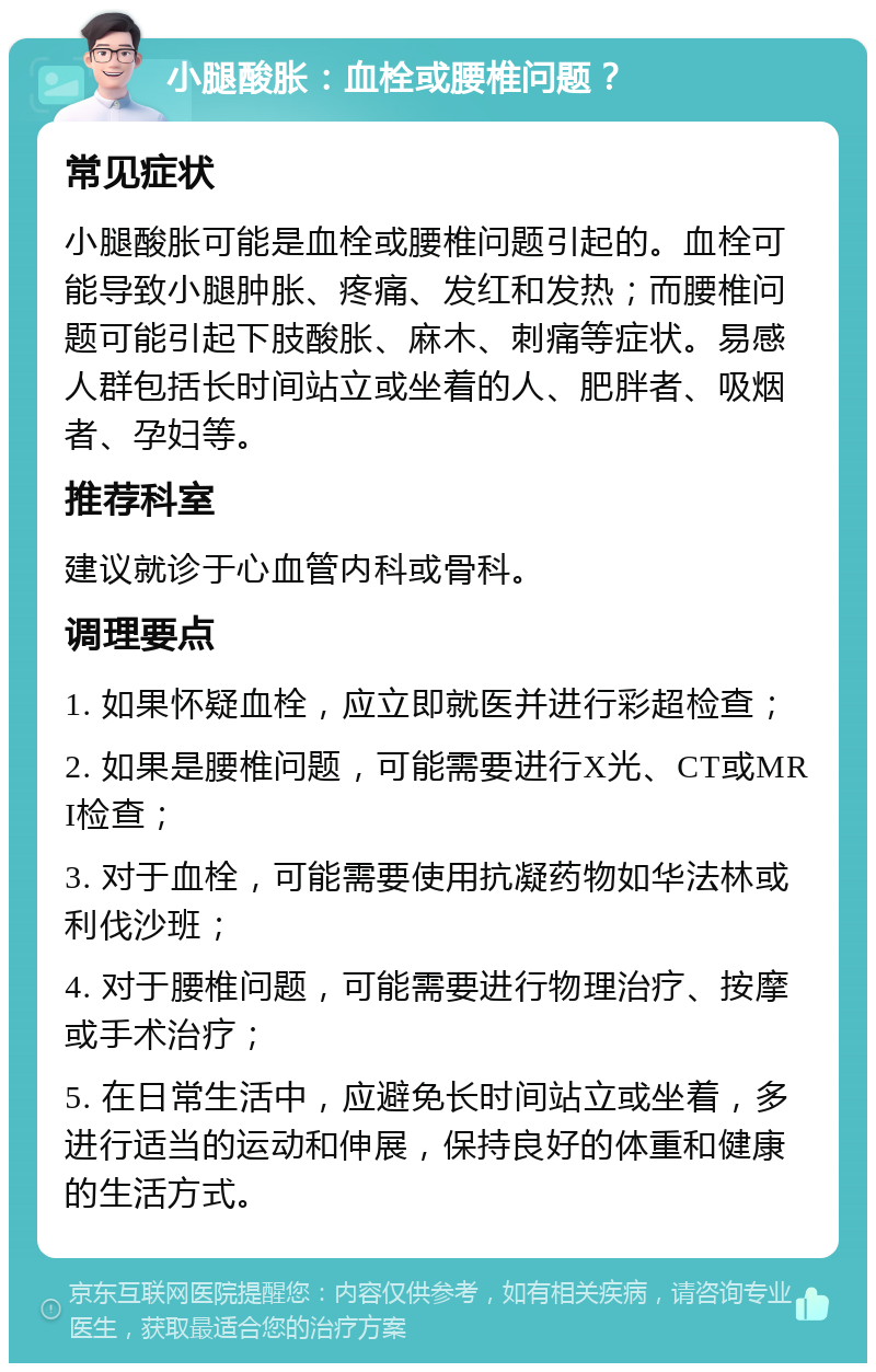 小腿酸胀：血栓或腰椎问题？ 常见症状 小腿酸胀可能是血栓或腰椎问题引起的。血栓可能导致小腿肿胀、疼痛、发红和发热；而腰椎问题可能引起下肢酸胀、麻木、刺痛等症状。易感人群包括长时间站立或坐着的人、肥胖者、吸烟者、孕妇等。 推荐科室 建议就诊于心血管内科或骨科。 调理要点 1. 如果怀疑血栓，应立即就医并进行彩超检查； 2. 如果是腰椎问题，可能需要进行X光、CT或MRI检查； 3. 对于血栓，可能需要使用抗凝药物如华法林或利伐沙班； 4. 对于腰椎问题，可能需要进行物理治疗、按摩或手术治疗； 5. 在日常生活中，应避免长时间站立或坐着，多进行适当的运动和伸展，保持良好的体重和健康的生活方式。