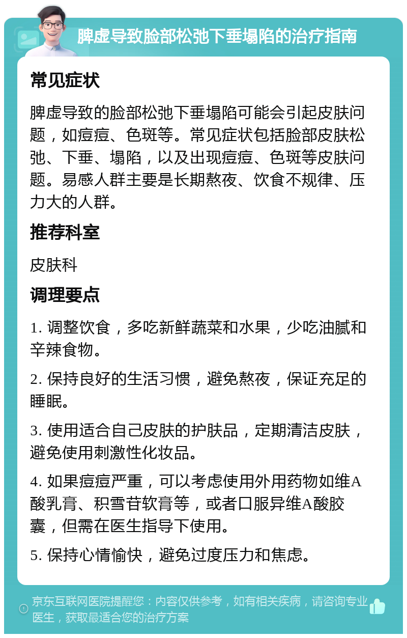 脾虚导致脸部松弛下垂塌陷的治疗指南 常见症状 脾虚导致的脸部松弛下垂塌陷可能会引起皮肤问题，如痘痘、色斑等。常见症状包括脸部皮肤松弛、下垂、塌陷，以及出现痘痘、色斑等皮肤问题。易感人群主要是长期熬夜、饮食不规律、压力大的人群。 推荐科室 皮肤科 调理要点 1. 调整饮食，多吃新鲜蔬菜和水果，少吃油腻和辛辣食物。 2. 保持良好的生活习惯，避免熬夜，保证充足的睡眠。 3. 使用适合自己皮肤的护肤品，定期清洁皮肤，避免使用刺激性化妆品。 4. 如果痘痘严重，可以考虑使用外用药物如维A酸乳膏、积雪苷软膏等，或者口服异维A酸胶囊，但需在医生指导下使用。 5. 保持心情愉快，避免过度压力和焦虑。