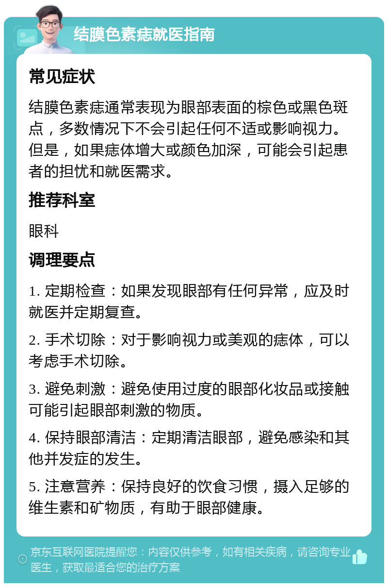 结膜色素痣就医指南 常见症状 结膜色素痣通常表现为眼部表面的棕色或黑色斑点，多数情况下不会引起任何不适或影响视力。但是，如果痣体增大或颜色加深，可能会引起患者的担忧和就医需求。 推荐科室 眼科 调理要点 1. 定期检查：如果发现眼部有任何异常，应及时就医并定期复查。 2. 手术切除：对于影响视力或美观的痣体，可以考虑手术切除。 3. 避免刺激：避免使用过度的眼部化妆品或接触可能引起眼部刺激的物质。 4. 保持眼部清洁：定期清洁眼部，避免感染和其他并发症的发生。 5. 注意营养：保持良好的饮食习惯，摄入足够的维生素和矿物质，有助于眼部健康。