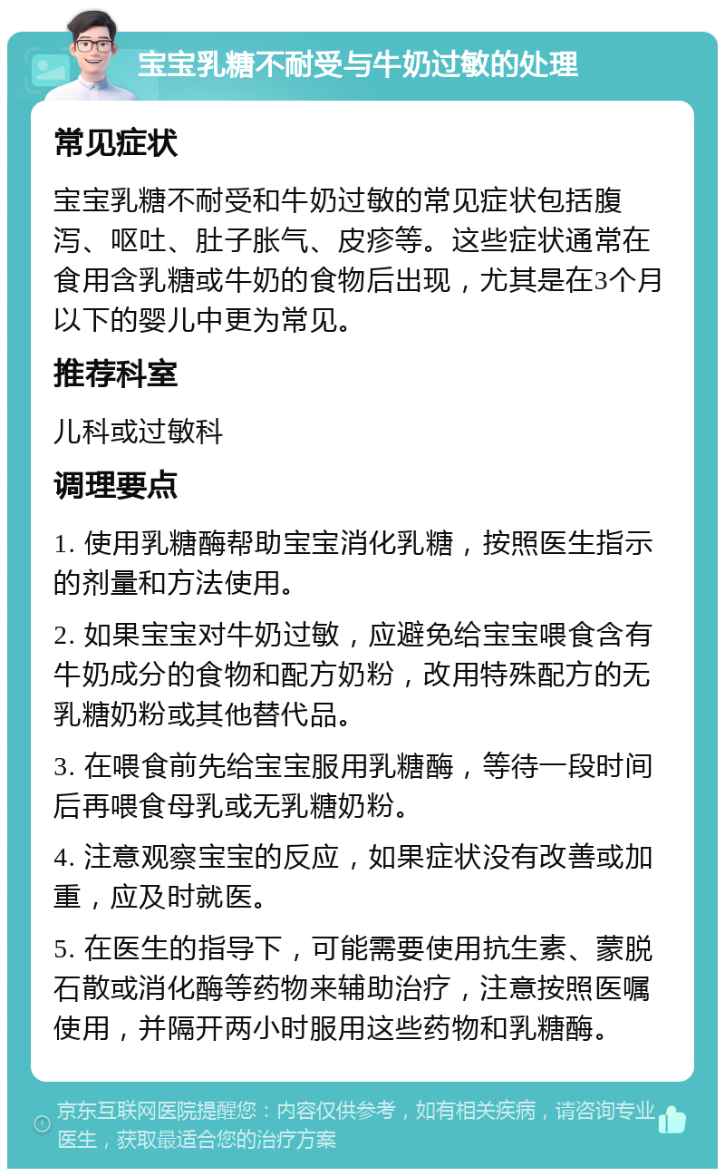 宝宝乳糖不耐受与牛奶过敏的处理 常见症状 宝宝乳糖不耐受和牛奶过敏的常见症状包括腹泻、呕吐、肚子胀气、皮疹等。这些症状通常在食用含乳糖或牛奶的食物后出现，尤其是在3个月以下的婴儿中更为常见。 推荐科室 儿科或过敏科 调理要点 1. 使用乳糖酶帮助宝宝消化乳糖，按照医生指示的剂量和方法使用。 2. 如果宝宝对牛奶过敏，应避免给宝宝喂食含有牛奶成分的食物和配方奶粉，改用特殊配方的无乳糖奶粉或其他替代品。 3. 在喂食前先给宝宝服用乳糖酶，等待一段时间后再喂食母乳或无乳糖奶粉。 4. 注意观察宝宝的反应，如果症状没有改善或加重，应及时就医。 5. 在医生的指导下，可能需要使用抗生素、蒙脱石散或消化酶等药物来辅助治疗，注意按照医嘱使用，并隔开两小时服用这些药物和乳糖酶。