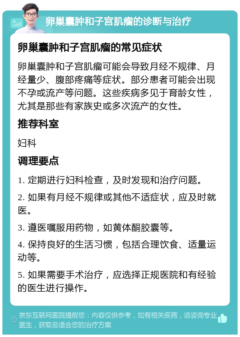 卵巢囊肿和子宫肌瘤的诊断与治疗 卵巢囊肿和子宫肌瘤的常见症状 卵巢囊肿和子宫肌瘤可能会导致月经不规律、月经量少、腹部疼痛等症状。部分患者可能会出现不孕或流产等问题。这些疾病多见于育龄女性，尤其是那些有家族史或多次流产的女性。 推荐科室 妇科 调理要点 1. 定期进行妇科检查，及时发现和治疗问题。 2. 如果有月经不规律或其他不适症状，应及时就医。 3. 遵医嘱服用药物，如黄体酮胶囊等。 4. 保持良好的生活习惯，包括合理饮食、适量运动等。 5. 如果需要手术治疗，应选择正规医院和有经验的医生进行操作。