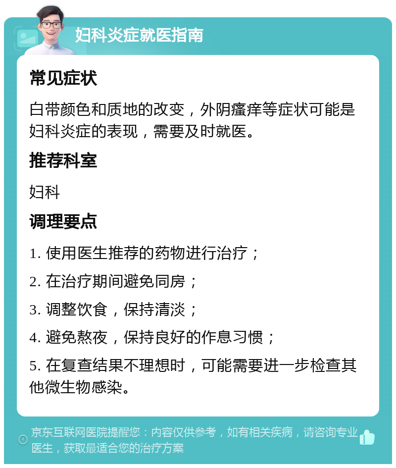 妇科炎症就医指南 常见症状 白带颜色和质地的改变，外阴瘙痒等症状可能是妇科炎症的表现，需要及时就医。 推荐科室 妇科 调理要点 1. 使用医生推荐的药物进行治疗； 2. 在治疗期间避免同房； 3. 调整饮食，保持清淡； 4. 避免熬夜，保持良好的作息习惯； 5. 在复查结果不理想时，可能需要进一步检查其他微生物感染。