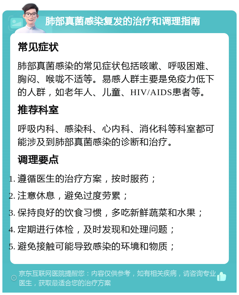 肺部真菌感染复发的治疗和调理指南 常见症状 肺部真菌感染的常见症状包括咳嗽、呼吸困难、胸闷、喉咙不适等。易感人群主要是免疫力低下的人群，如老年人、儿童、HIV/AIDS患者等。 推荐科室 呼吸内科、感染科、心内科、消化科等科室都可能涉及到肺部真菌感染的诊断和治疗。 调理要点 遵循医生的治疗方案，按时服药； 注意休息，避免过度劳累； 保持良好的饮食习惯，多吃新鲜蔬菜和水果； 定期进行体检，及时发现和处理问题； 避免接触可能导致感染的环境和物质；