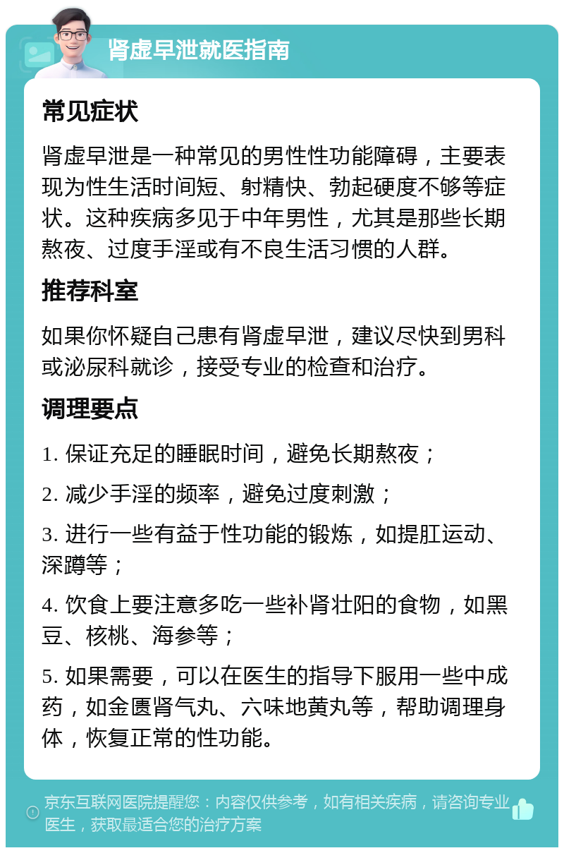 肾虚早泄就医指南 常见症状 肾虚早泄是一种常见的男性性功能障碍，主要表现为性生活时间短、射精快、勃起硬度不够等症状。这种疾病多见于中年男性，尤其是那些长期熬夜、过度手淫或有不良生活习惯的人群。 推荐科室 如果你怀疑自己患有肾虚早泄，建议尽快到男科或泌尿科就诊，接受专业的检查和治疗。 调理要点 1. 保证充足的睡眠时间，避免长期熬夜； 2. 减少手淫的频率，避免过度刺激； 3. 进行一些有益于性功能的锻炼，如提肛运动、深蹲等； 4. 饮食上要注意多吃一些补肾壮阳的食物，如黑豆、核桃、海参等； 5. 如果需要，可以在医生的指导下服用一些中成药，如金匮肾气丸、六味地黄丸等，帮助调理身体，恢复正常的性功能。