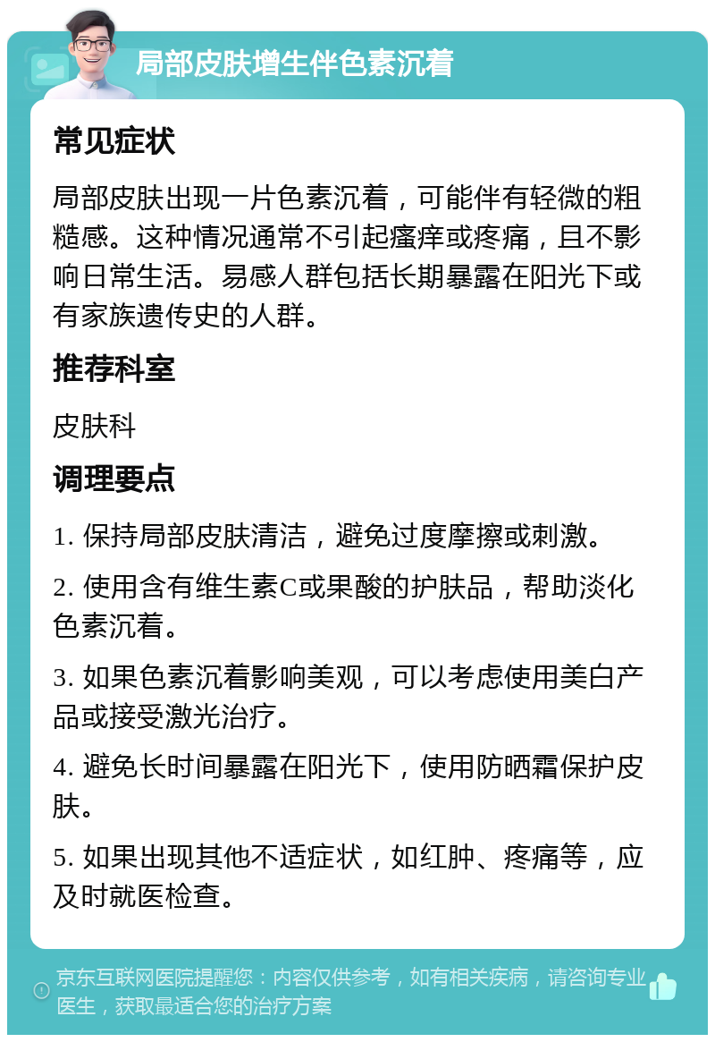 局部皮肤增生伴色素沉着 常见症状 局部皮肤出现一片色素沉着，可能伴有轻微的粗糙感。这种情况通常不引起瘙痒或疼痛，且不影响日常生活。易感人群包括长期暴露在阳光下或有家族遗传史的人群。 推荐科室 皮肤科 调理要点 1. 保持局部皮肤清洁，避免过度摩擦或刺激。 2. 使用含有维生素C或果酸的护肤品，帮助淡化色素沉着。 3. 如果色素沉着影响美观，可以考虑使用美白产品或接受激光治疗。 4. 避免长时间暴露在阳光下，使用防晒霜保护皮肤。 5. 如果出现其他不适症状，如红肿、疼痛等，应及时就医检查。