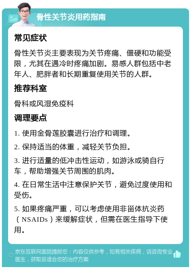 骨性关节炎用药指南 常见症状 骨性关节炎主要表现为关节疼痛、僵硬和功能受限，尤其在遇冷时疼痛加剧。易感人群包括中老年人、肥胖者和长期重复使用关节的人群。 推荐科室 骨科或风湿免疫科 调理要点 1. 使用金骨莲胶囊进行治疗和调理。 2. 保持适当的体重，减轻关节负担。 3. 进行适量的低冲击性运动，如游泳或骑自行车，帮助增强关节周围的肌肉。 4. 在日常生活中注意保护关节，避免过度使用和受伤。 5. 如果疼痛严重，可以考虑使用非甾体抗炎药（NSAIDs）来缓解症状，但需在医生指导下使用。