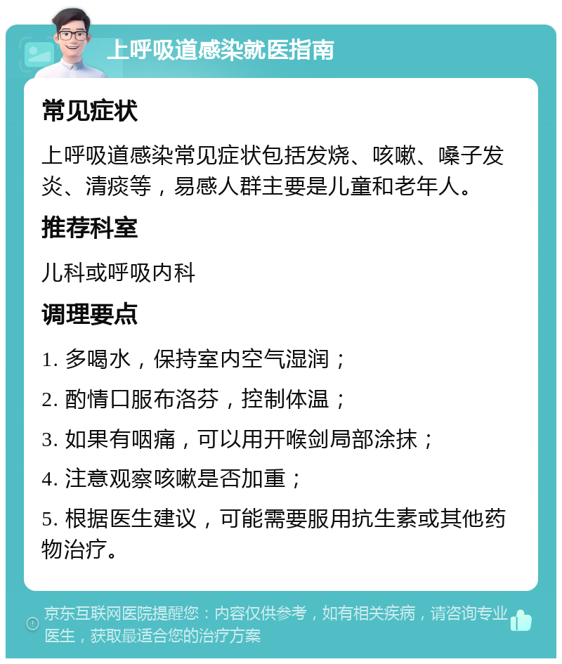 上呼吸道感染就医指南 常见症状 上呼吸道感染常见症状包括发烧、咳嗽、嗓子发炎、清痰等，易感人群主要是儿童和老年人。 推荐科室 儿科或呼吸内科 调理要点 1. 多喝水，保持室内空气湿润； 2. 酌情口服布洛芬，控制体温； 3. 如果有咽痛，可以用开喉剑局部涂抹； 4. 注意观察咳嗽是否加重； 5. 根据医生建议，可能需要服用抗生素或其他药物治疗。