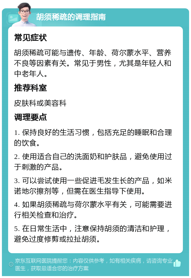 胡须稀疏的调理指南 常见症状 胡须稀疏可能与遗传、年龄、荷尔蒙水平、营养不良等因素有关。常见于男性，尤其是年轻人和中老年人。 推荐科室 皮肤科或美容科 调理要点 1. 保持良好的生活习惯，包括充足的睡眠和合理的饮食。 2. 使用适合自己的洗面奶和护肤品，避免使用过于刺激的产品。 3. 可以尝试使用一些促进毛发生长的产品，如米诺地尔擦剂等，但需在医生指导下使用。 4. 如果胡须稀疏与荷尔蒙水平有关，可能需要进行相关检查和治疗。 5. 在日常生活中，注意保持胡须的清洁和护理，避免过度修剪或拉扯胡须。