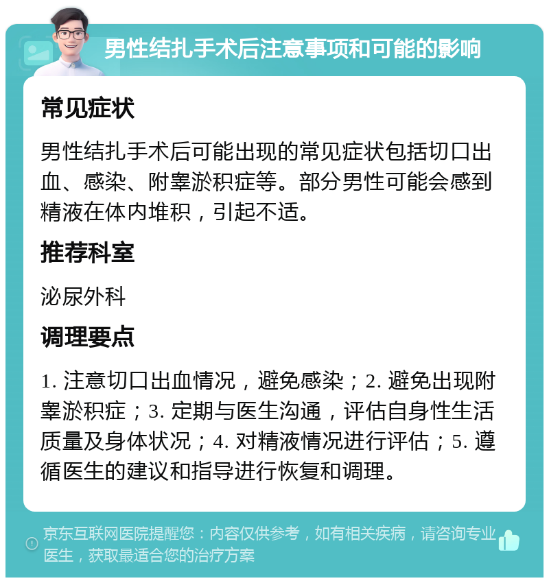 男性结扎手术后注意事项和可能的影响 常见症状 男性结扎手术后可能出现的常见症状包括切口出血、感染、附睾淤积症等。部分男性可能会感到精液在体内堆积，引起不适。 推荐科室 泌尿外科 调理要点 1. 注意切口出血情况，避免感染；2. 避免出现附睾淤积症；3. 定期与医生沟通，评估自身性生活质量及身体状况；4. 对精液情况进行评估；5. 遵循医生的建议和指导进行恢复和调理。