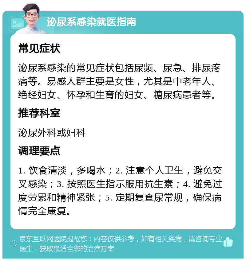 泌尿系感染就医指南 常见症状 泌尿系感染的常见症状包括尿频、尿急、排尿疼痛等。易感人群主要是女性，尤其是中老年人、绝经妇女、怀孕和生育的妇女、糖尿病患者等。 推荐科室 泌尿外科或妇科 调理要点 1. 饮食清淡，多喝水；2. 注意个人卫生，避免交叉感染；3. 按照医生指示服用抗生素；4. 避免过度劳累和精神紧张；5. 定期复查尿常规，确保病情完全康复。