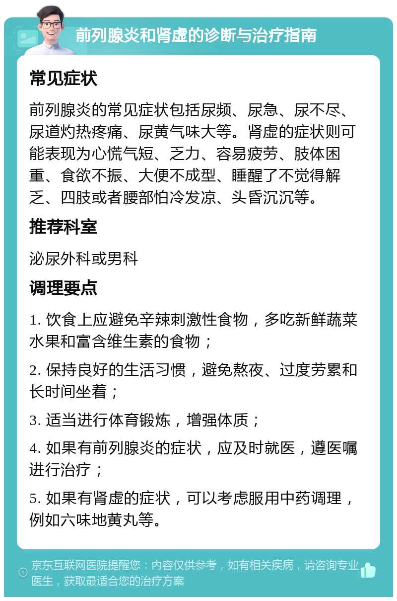 前列腺炎和肾虚的诊断与治疗指南 常见症状 前列腺炎的常见症状包括尿频、尿急、尿不尽、尿道灼热疼痛、尿黄气味大等。肾虚的症状则可能表现为心慌气短、乏力、容易疲劳、肢体困重、食欲不振、大便不成型、睡醒了不觉得解乏、四肢或者腰部怕冷发凉、头昏沉沉等。 推荐科室 泌尿外科或男科 调理要点 1. 饮食上应避免辛辣刺激性食物，多吃新鲜蔬菜水果和富含维生素的食物； 2. 保持良好的生活习惯，避免熬夜、过度劳累和长时间坐着； 3. 适当进行体育锻炼，增强体质； 4. 如果有前列腺炎的症状，应及时就医，遵医嘱进行治疗； 5. 如果有肾虚的症状，可以考虑服用中药调理，例如六味地黄丸等。