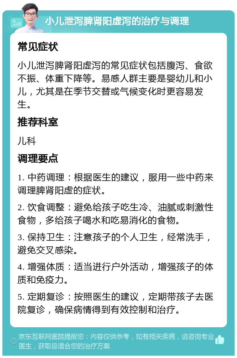 小儿泄泻脾肾阳虚泻的治疗与调理 常见症状 小儿泄泻脾肾阳虚泻的常见症状包括腹泻、食欲不振、体重下降等。易感人群主要是婴幼儿和小儿，尤其是在季节交替或气候变化时更容易发生。 推荐科室 儿科 调理要点 1. 中药调理：根据医生的建议，服用一些中药来调理脾肾阳虚的症状。 2. 饮食调整：避免给孩子吃生冷、油腻或刺激性食物，多给孩子喝水和吃易消化的食物。 3. 保持卫生：注意孩子的个人卫生，经常洗手，避免交叉感染。 4. 增强体质：适当进行户外活动，增强孩子的体质和免疫力。 5. 定期复诊：按照医生的建议，定期带孩子去医院复诊，确保病情得到有效控制和治疗。