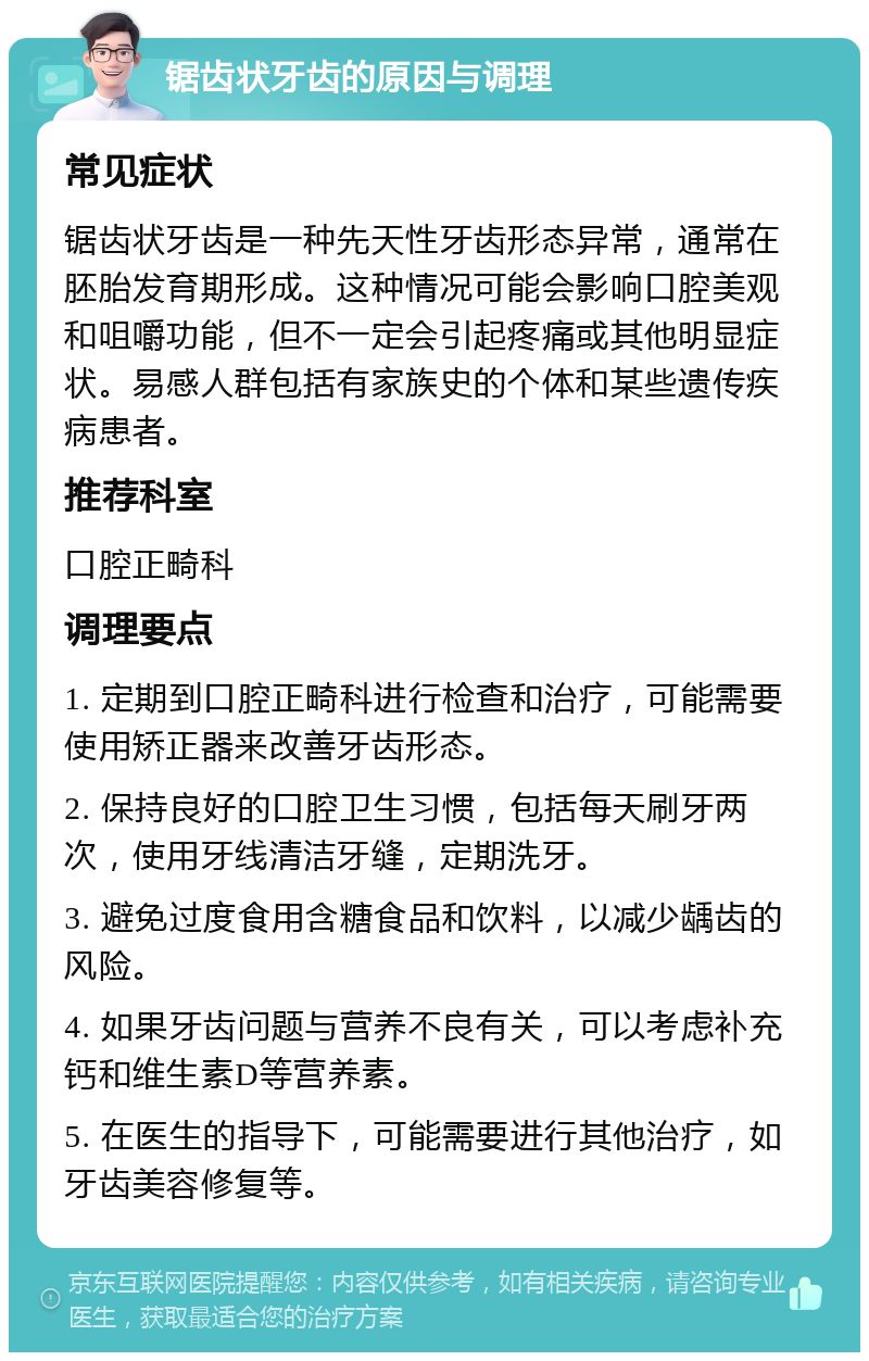 锯齿状牙齿的原因与调理 常见症状 锯齿状牙齿是一种先天性牙齿形态异常，通常在胚胎发育期形成。这种情况可能会影响口腔美观和咀嚼功能，但不一定会引起疼痛或其他明显症状。易感人群包括有家族史的个体和某些遗传疾病患者。 推荐科室 口腔正畸科 调理要点 1. 定期到口腔正畸科进行检查和治疗，可能需要使用矫正器来改善牙齿形态。 2. 保持良好的口腔卫生习惯，包括每天刷牙两次，使用牙线清洁牙缝，定期洗牙。 3. 避免过度食用含糖食品和饮料，以减少龋齿的风险。 4. 如果牙齿问题与营养不良有关，可以考虑补充钙和维生素D等营养素。 5. 在医生的指导下，可能需要进行其他治疗，如牙齿美容修复等。