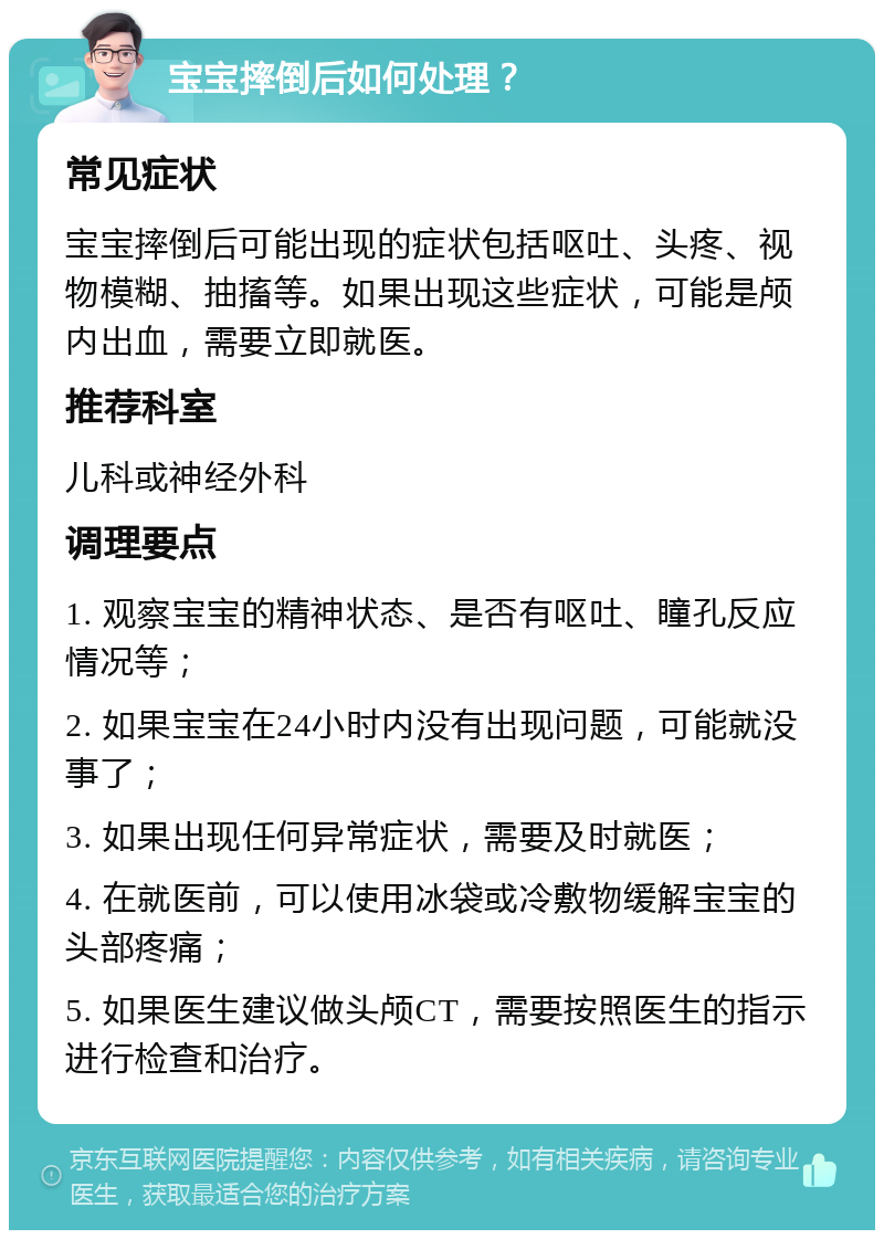 宝宝摔倒后如何处理？ 常见症状 宝宝摔倒后可能出现的症状包括呕吐、头疼、视物模糊、抽搐等。如果出现这些症状，可能是颅内出血，需要立即就医。 推荐科室 儿科或神经外科 调理要点 1. 观察宝宝的精神状态、是否有呕吐、瞳孔反应情况等； 2. 如果宝宝在24小时内没有出现问题，可能就没事了； 3. 如果出现任何异常症状，需要及时就医； 4. 在就医前，可以使用冰袋或冷敷物缓解宝宝的头部疼痛； 5. 如果医生建议做头颅CT，需要按照医生的指示进行检查和治疗。