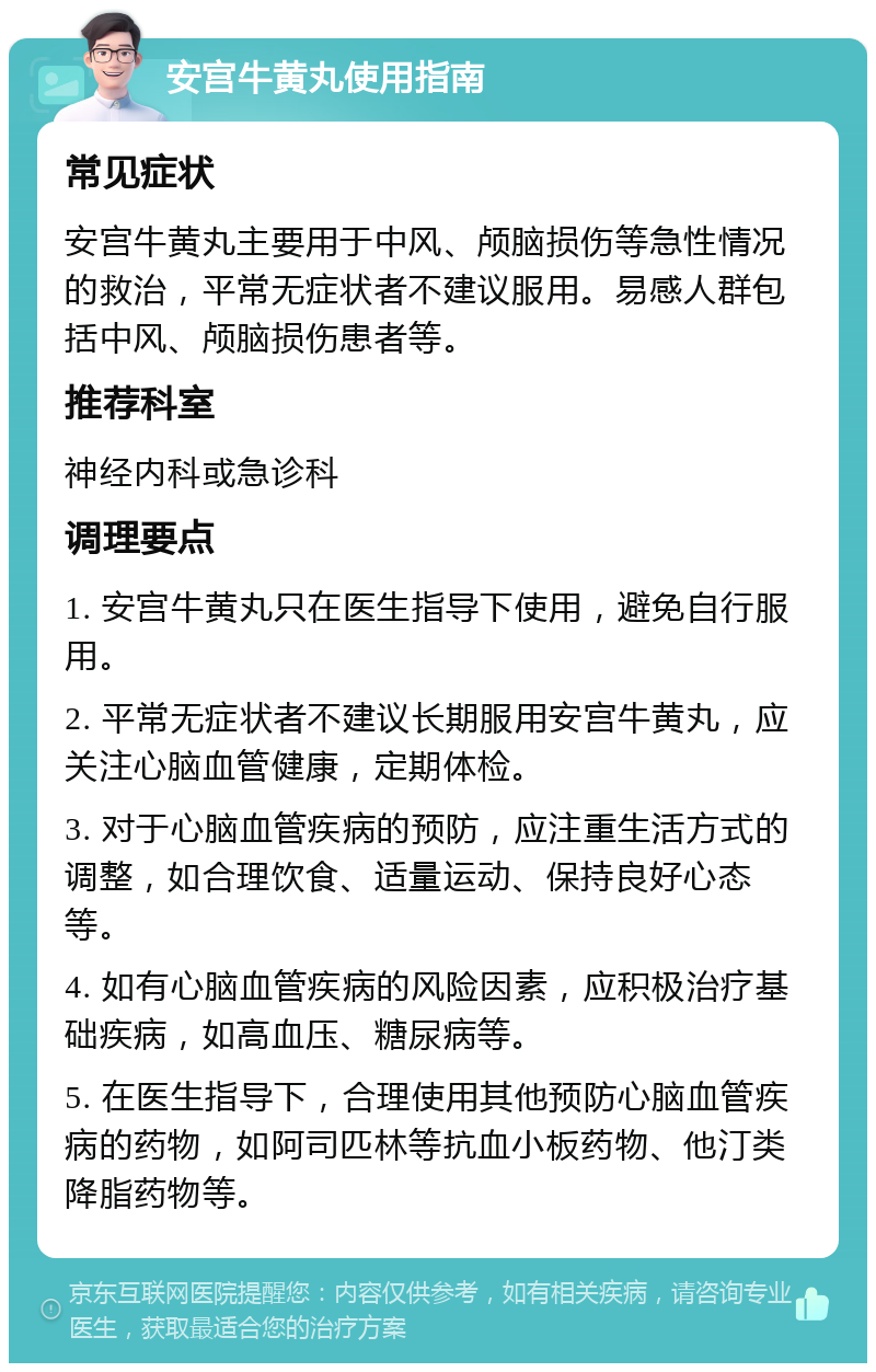 安宫牛黄丸使用指南 常见症状 安宫牛黄丸主要用于中风、颅脑损伤等急性情况的救治，平常无症状者不建议服用。易感人群包括中风、颅脑损伤患者等。 推荐科室 神经内科或急诊科 调理要点 1. 安宫牛黄丸只在医生指导下使用，避免自行服用。 2. 平常无症状者不建议长期服用安宫牛黄丸，应关注心脑血管健康，定期体检。 3. 对于心脑血管疾病的预防，应注重生活方式的调整，如合理饮食、适量运动、保持良好心态等。 4. 如有心脑血管疾病的风险因素，应积极治疗基础疾病，如高血压、糖尿病等。 5. 在医生指导下，合理使用其他预防心脑血管疾病的药物，如阿司匹林等抗血小板药物、他汀类降脂药物等。