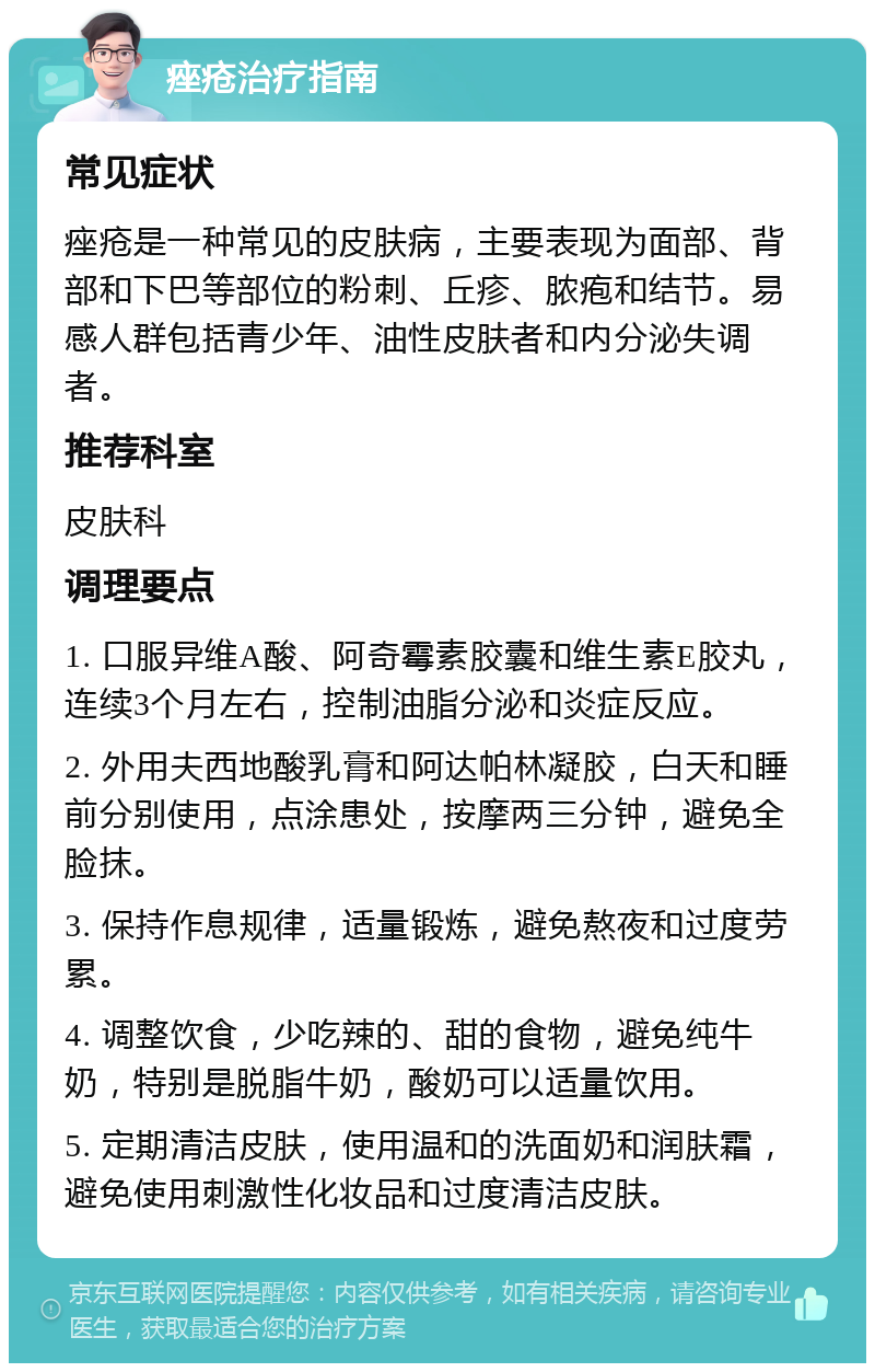 痤疮治疗指南 常见症状 痤疮是一种常见的皮肤病，主要表现为面部、背部和下巴等部位的粉刺、丘疹、脓疱和结节。易感人群包括青少年、油性皮肤者和内分泌失调者。 推荐科室 皮肤科 调理要点 1. 口服异维A酸、阿奇霉素胶囊和维生素E胶丸，连续3个月左右，控制油脂分泌和炎症反应。 2. 外用夫西地酸乳膏和阿达帕林凝胶，白天和睡前分别使用，点涂患处，按摩两三分钟，避免全脸抹。 3. 保持作息规律，适量锻炼，避免熬夜和过度劳累。 4. 调整饮食，少吃辣的、甜的食物，避免纯牛奶，特别是脱脂牛奶，酸奶可以适量饮用。 5. 定期清洁皮肤，使用温和的洗面奶和润肤霜，避免使用刺激性化妆品和过度清洁皮肤。