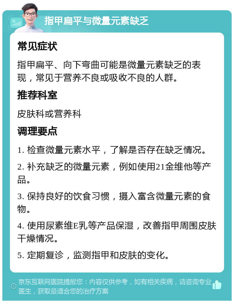 指甲扁平与微量元素缺乏 常见症状 指甲扁平、向下弯曲可能是微量元素缺乏的表现，常见于营养不良或吸收不良的人群。 推荐科室 皮肤科或营养科 调理要点 1. 检查微量元素水平，了解是否存在缺乏情况。 2. 补充缺乏的微量元素，例如使用21金维他等产品。 3. 保持良好的饮食习惯，摄入富含微量元素的食物。 4. 使用尿素维E乳等产品保湿，改善指甲周围皮肤干燥情况。 5. 定期复诊，监测指甲和皮肤的变化。