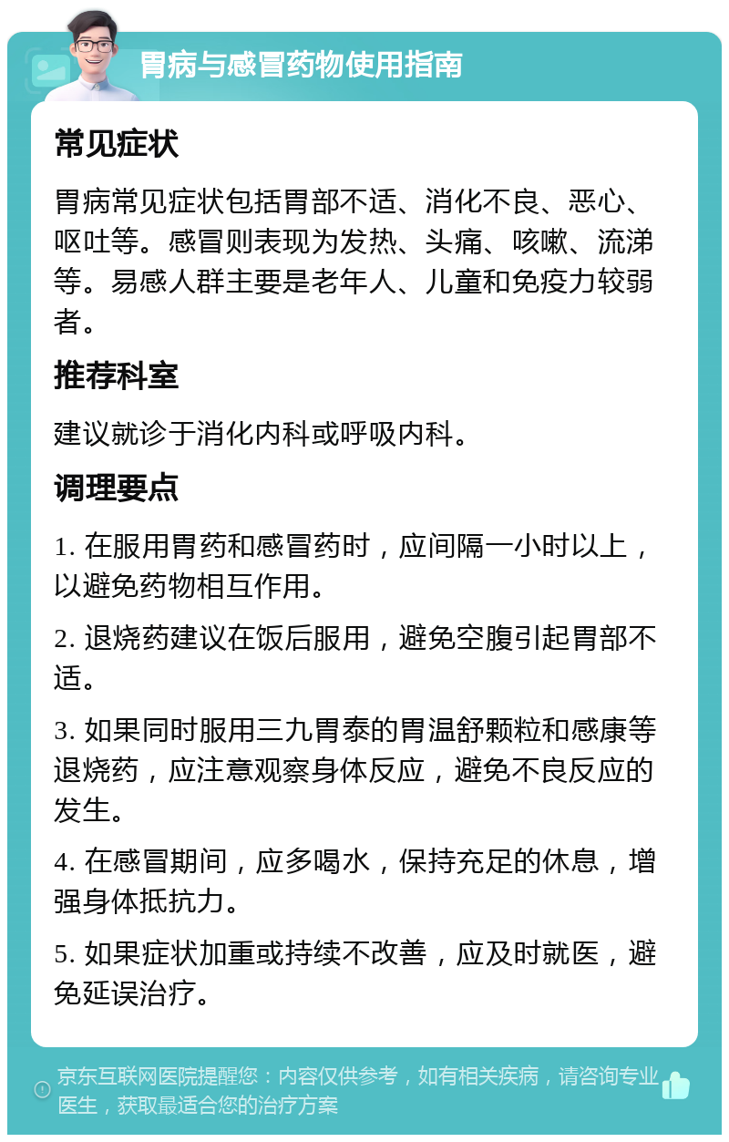 胃病与感冒药物使用指南 常见症状 胃病常见症状包括胃部不适、消化不良、恶心、呕吐等。感冒则表现为发热、头痛、咳嗽、流涕等。易感人群主要是老年人、儿童和免疫力较弱者。 推荐科室 建议就诊于消化内科或呼吸内科。 调理要点 1. 在服用胃药和感冒药时，应间隔一小时以上，以避免药物相互作用。 2. 退烧药建议在饭后服用，避免空腹引起胃部不适。 3. 如果同时服用三九胃泰的胃温舒颗粒和感康等退烧药，应注意观察身体反应，避免不良反应的发生。 4. 在感冒期间，应多喝水，保持充足的休息，增强身体抵抗力。 5. 如果症状加重或持续不改善，应及时就医，避免延误治疗。