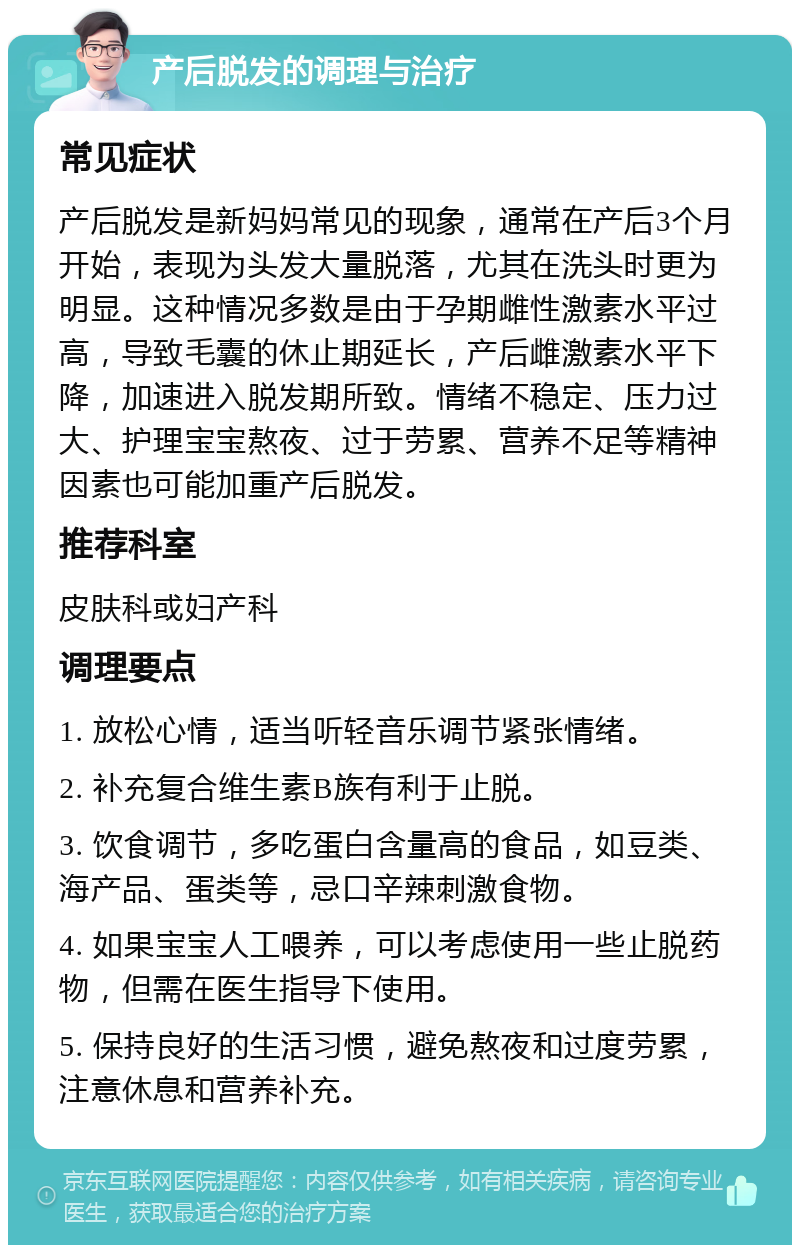 产后脱发的调理与治疗 常见症状 产后脱发是新妈妈常见的现象，通常在产后3个月开始，表现为头发大量脱落，尤其在洗头时更为明显。这种情况多数是由于孕期雌性激素水平过高，导致毛囊的休止期延长，产后雌激素水平下降，加速进入脱发期所致。情绪不稳定、压力过大、护理宝宝熬夜、过于劳累、营养不足等精神因素也可能加重产后脱发。 推荐科室 皮肤科或妇产科 调理要点 1. 放松心情，适当听轻音乐调节紧张情绪。 2. 补充复合维生素B族有利于止脱。 3. 饮食调节，多吃蛋白含量高的食品，如豆类、海产品、蛋类等，忌口辛辣刺激食物。 4. 如果宝宝人工喂养，可以考虑使用一些止脱药物，但需在医生指导下使用。 5. 保持良好的生活习惯，避免熬夜和过度劳累，注意休息和营养补充。