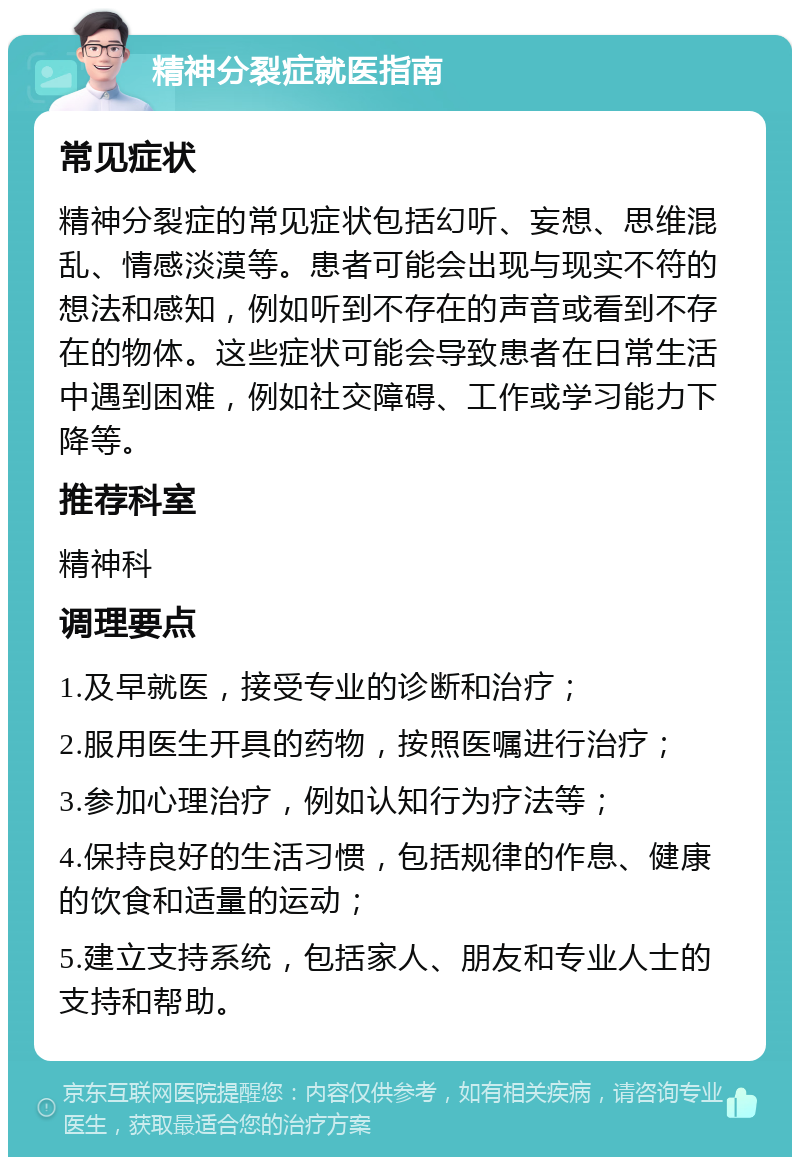 精神分裂症就医指南 常见症状 精神分裂症的常见症状包括幻听、妄想、思维混乱、情感淡漠等。患者可能会出现与现实不符的想法和感知，例如听到不存在的声音或看到不存在的物体。这些症状可能会导致患者在日常生活中遇到困难，例如社交障碍、工作或学习能力下降等。 推荐科室 精神科 调理要点 1.及早就医，接受专业的诊断和治疗； 2.服用医生开具的药物，按照医嘱进行治疗； 3.参加心理治疗，例如认知行为疗法等； 4.保持良好的生活习惯，包括规律的作息、健康的饮食和适量的运动； 5.建立支持系统，包括家人、朋友和专业人士的支持和帮助。