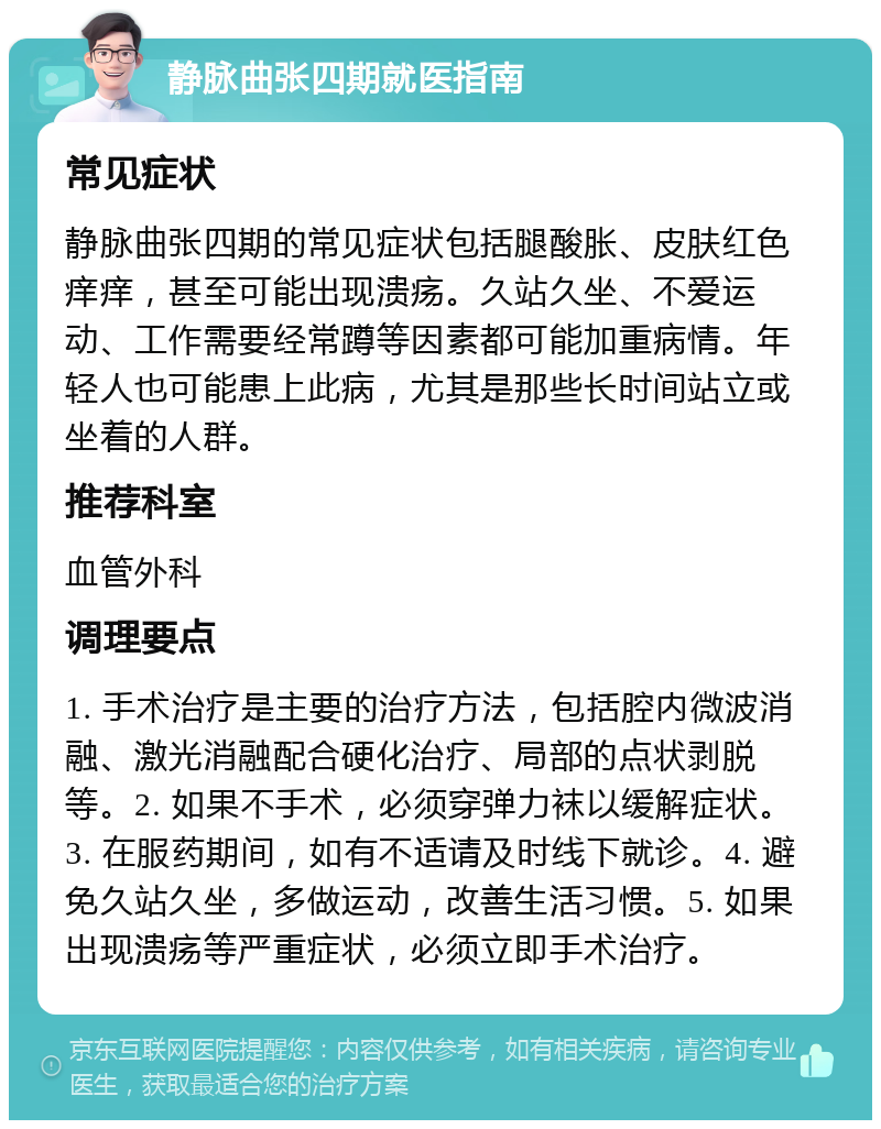 静脉曲张四期就医指南 常见症状 静脉曲张四期的常见症状包括腿酸胀、皮肤红色痒痒，甚至可能出现溃疡。久站久坐、不爱运动、工作需要经常蹲等因素都可能加重病情。年轻人也可能患上此病，尤其是那些长时间站立或坐着的人群。 推荐科室 血管外科 调理要点 1. 手术治疗是主要的治疗方法，包括腔内微波消融、激光消融配合硬化治疗、局部的点状剥脱等。2. 如果不手术，必须穿弹力袜以缓解症状。3. 在服药期间，如有不适请及时线下就诊。4. 避免久站久坐，多做运动，改善生活习惯。5. 如果出现溃疡等严重症状，必须立即手术治疗。