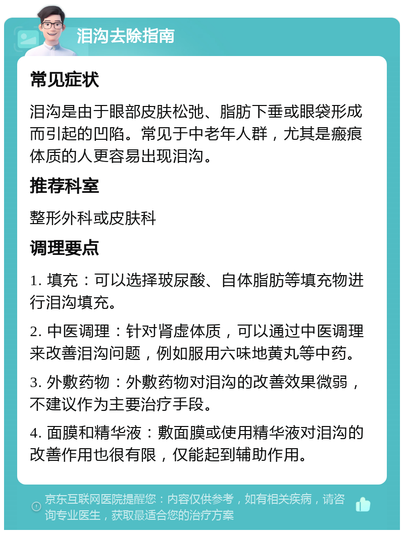 泪沟去除指南 常见症状 泪沟是由于眼部皮肤松弛、脂肪下垂或眼袋形成而引起的凹陷。常见于中老年人群，尤其是瘢痕体质的人更容易出现泪沟。 推荐科室 整形外科或皮肤科 调理要点 1. 填充：可以选择玻尿酸、自体脂肪等填充物进行泪沟填充。 2. 中医调理：针对肾虚体质，可以通过中医调理来改善泪沟问题，例如服用六味地黄丸等中药。 3. 外敷药物：外敷药物对泪沟的改善效果微弱，不建议作为主要治疗手段。 4. 面膜和精华液：敷面膜或使用精华液对泪沟的改善作用也很有限，仅能起到辅助作用。