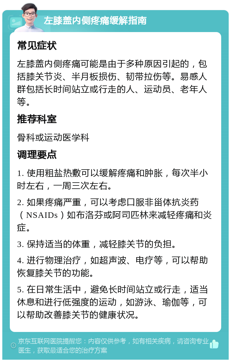 左膝盖内侧疼痛缓解指南 常见症状 左膝盖内侧疼痛可能是由于多种原因引起的，包括膝关节炎、半月板损伤、韧带拉伤等。易感人群包括长时间站立或行走的人、运动员、老年人等。 推荐科室 骨科或运动医学科 调理要点 1. 使用粗盐热敷可以缓解疼痛和肿胀，每次半小时左右，一周三次左右。 2. 如果疼痛严重，可以考虑口服非甾体抗炎药（NSAIDs）如布洛芬或阿司匹林来减轻疼痛和炎症。 3. 保持适当的体重，减轻膝关节的负担。 4. 进行物理治疗，如超声波、电疗等，可以帮助恢复膝关节的功能。 5. 在日常生活中，避免长时间站立或行走，适当休息和进行低强度的运动，如游泳、瑜伽等，可以帮助改善膝关节的健康状况。