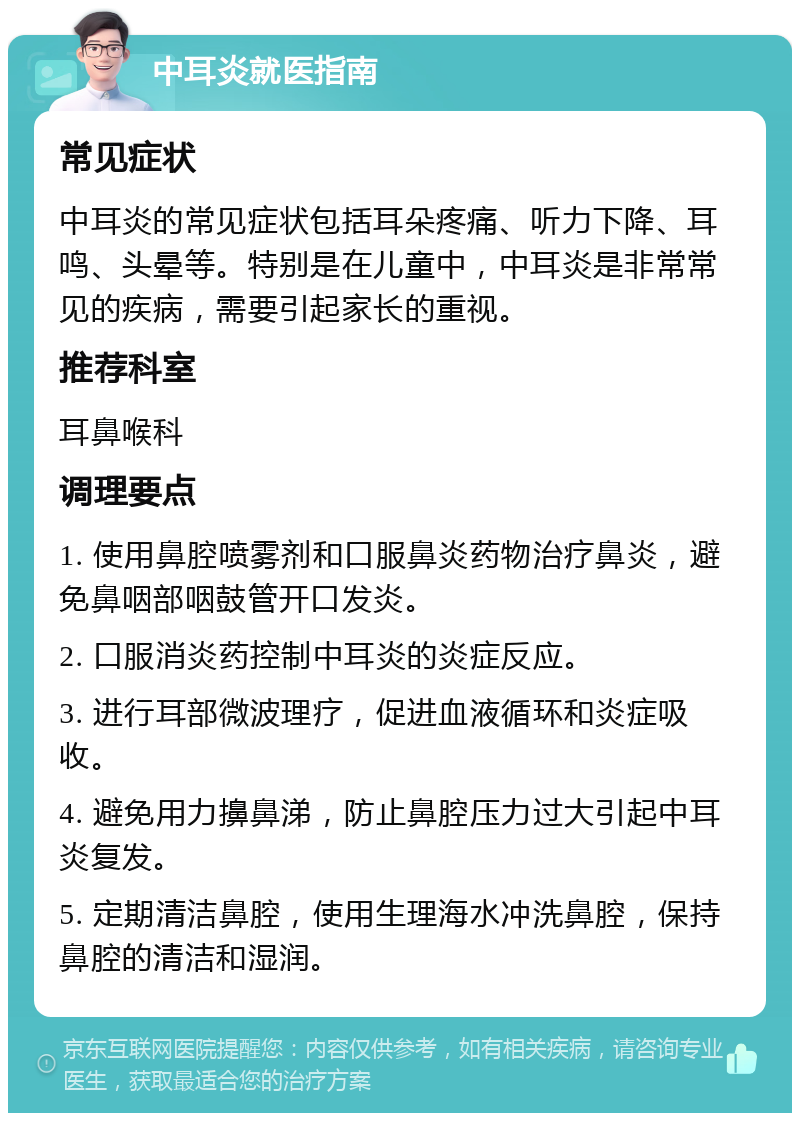 中耳炎就医指南 常见症状 中耳炎的常见症状包括耳朵疼痛、听力下降、耳鸣、头晕等。特别是在儿童中，中耳炎是非常常见的疾病，需要引起家长的重视。 推荐科室 耳鼻喉科 调理要点 1. 使用鼻腔喷雾剂和口服鼻炎药物治疗鼻炎，避免鼻咽部咽鼓管开口发炎。 2. 口服消炎药控制中耳炎的炎症反应。 3. 进行耳部微波理疗，促进血液循环和炎症吸收。 4. 避免用力擤鼻涕，防止鼻腔压力过大引起中耳炎复发。 5. 定期清洁鼻腔，使用生理海水冲洗鼻腔，保持鼻腔的清洁和湿润。