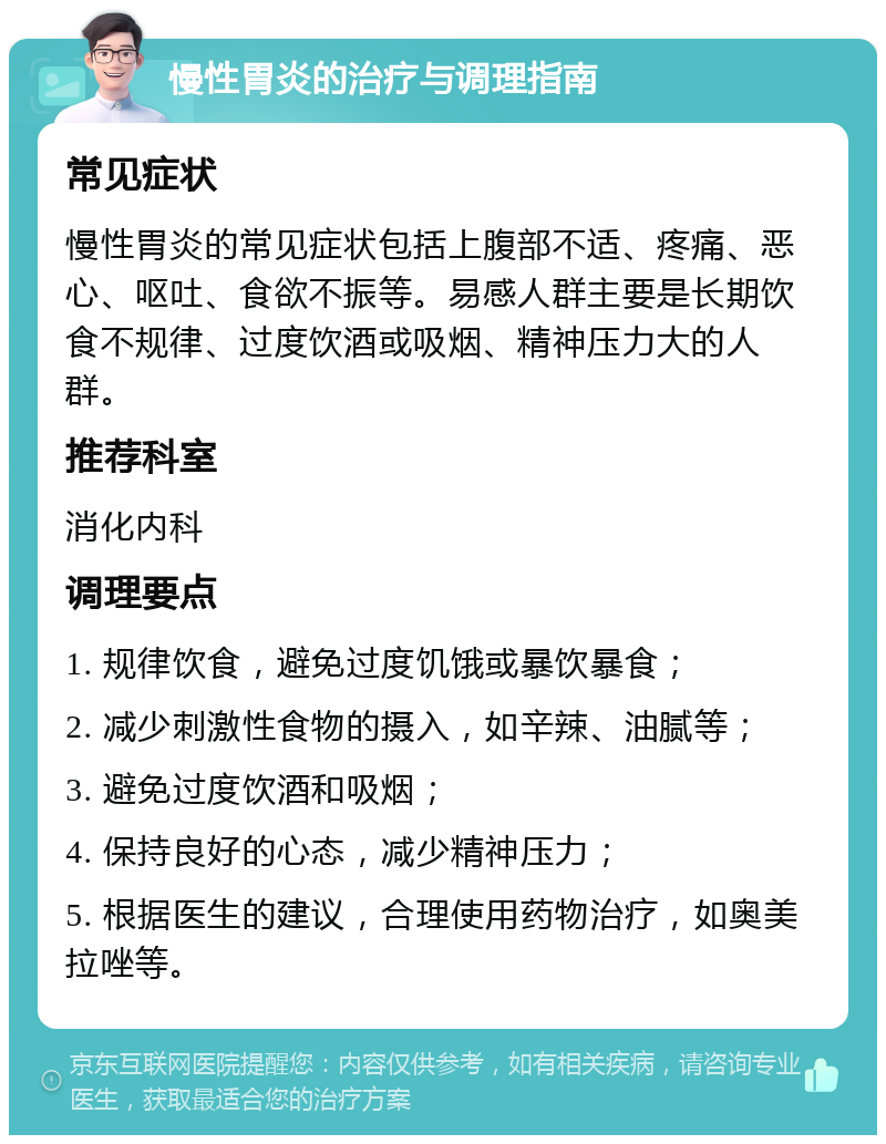 慢性胃炎的治疗与调理指南 常见症状 慢性胃炎的常见症状包括上腹部不适、疼痛、恶心、呕吐、食欲不振等。易感人群主要是长期饮食不规律、过度饮酒或吸烟、精神压力大的人群。 推荐科室 消化内科 调理要点 1. 规律饮食，避免过度饥饿或暴饮暴食； 2. 减少刺激性食物的摄入，如辛辣、油腻等； 3. 避免过度饮酒和吸烟； 4. 保持良好的心态，减少精神压力； 5. 根据医生的建议，合理使用药物治疗，如奥美拉唑等。