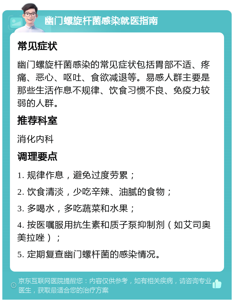 幽门螺旋杆菌感染就医指南 常见症状 幽门螺旋杆菌感染的常见症状包括胃部不适、疼痛、恶心、呕吐、食欲减退等。易感人群主要是那些生活作息不规律、饮食习惯不良、免疫力较弱的人群。 推荐科室 消化内科 调理要点 1. 规律作息，避免过度劳累； 2. 饮食清淡，少吃辛辣、油腻的食物； 3. 多喝水，多吃蔬菜和水果； 4. 按医嘱服用抗生素和质子泵抑制剂（如艾司奥美拉唑）； 5. 定期复查幽门螺杆菌的感染情况。