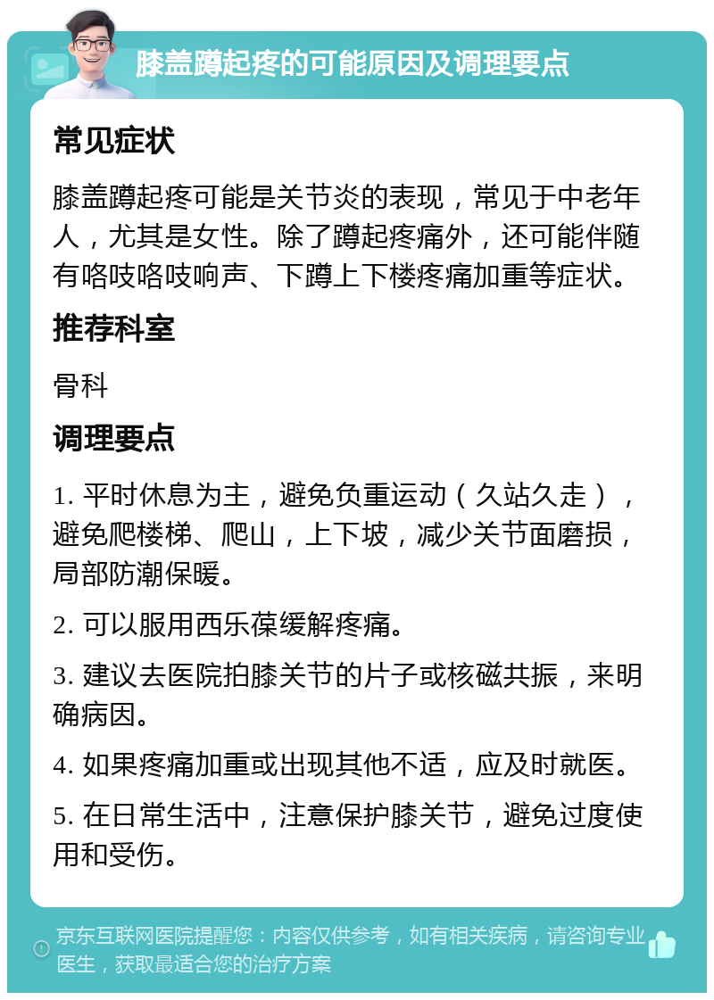 膝盖蹲起疼的可能原因及调理要点 常见症状 膝盖蹲起疼可能是关节炎的表现，常见于中老年人，尤其是女性。除了蹲起疼痛外，还可能伴随有咯吱咯吱响声、下蹲上下楼疼痛加重等症状。 推荐科室 骨科 调理要点 1. 平时休息为主，避免负重运动（久站久走），避免爬楼梯、爬山，上下坡，减少关节面磨损，局部防潮保暖。 2. 可以服用西乐葆缓解疼痛。 3. 建议去医院拍膝关节的片子或核磁共振，来明确病因。 4. 如果疼痛加重或出现其他不适，应及时就医。 5. 在日常生活中，注意保护膝关节，避免过度使用和受伤。