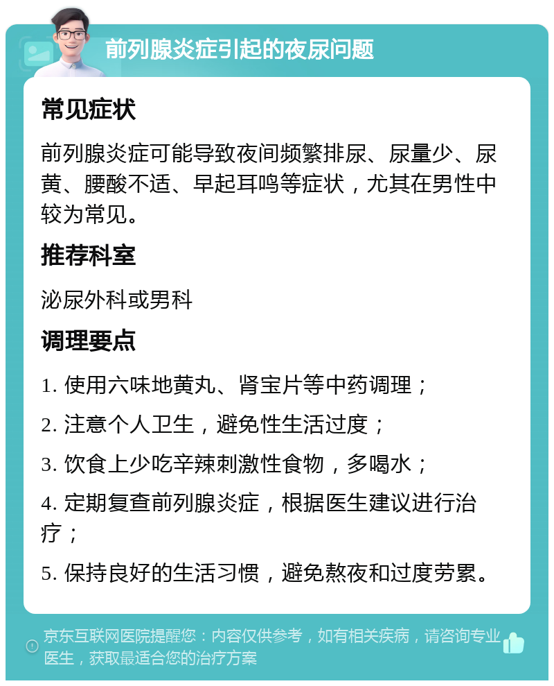 前列腺炎症引起的夜尿问题 常见症状 前列腺炎症可能导致夜间频繁排尿、尿量少、尿黄、腰酸不适、早起耳鸣等症状，尤其在男性中较为常见。 推荐科室 泌尿外科或男科 调理要点 1. 使用六味地黄丸、肾宝片等中药调理； 2. 注意个人卫生，避免性生活过度； 3. 饮食上少吃辛辣刺激性食物，多喝水； 4. 定期复查前列腺炎症，根据医生建议进行治疗； 5. 保持良好的生活习惯，避免熬夜和过度劳累。