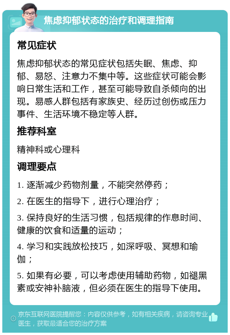 焦虑抑郁状态的治疗和调理指南 常见症状 焦虑抑郁状态的常见症状包括失眠、焦虑、抑郁、易怒、注意力不集中等。这些症状可能会影响日常生活和工作，甚至可能导致自杀倾向的出现。易感人群包括有家族史、经历过创伤或压力事件、生活环境不稳定等人群。 推荐科室 精神科或心理科 调理要点 1. 逐渐减少药物剂量，不能突然停药； 2. 在医生的指导下，进行心理治疗； 3. 保持良好的生活习惯，包括规律的作息时间、健康的饮食和适量的运动； 4. 学习和实践放松技巧，如深呼吸、冥想和瑜伽； 5. 如果有必要，可以考虑使用辅助药物，如褪黑素或安神补脑液，但必须在医生的指导下使用。