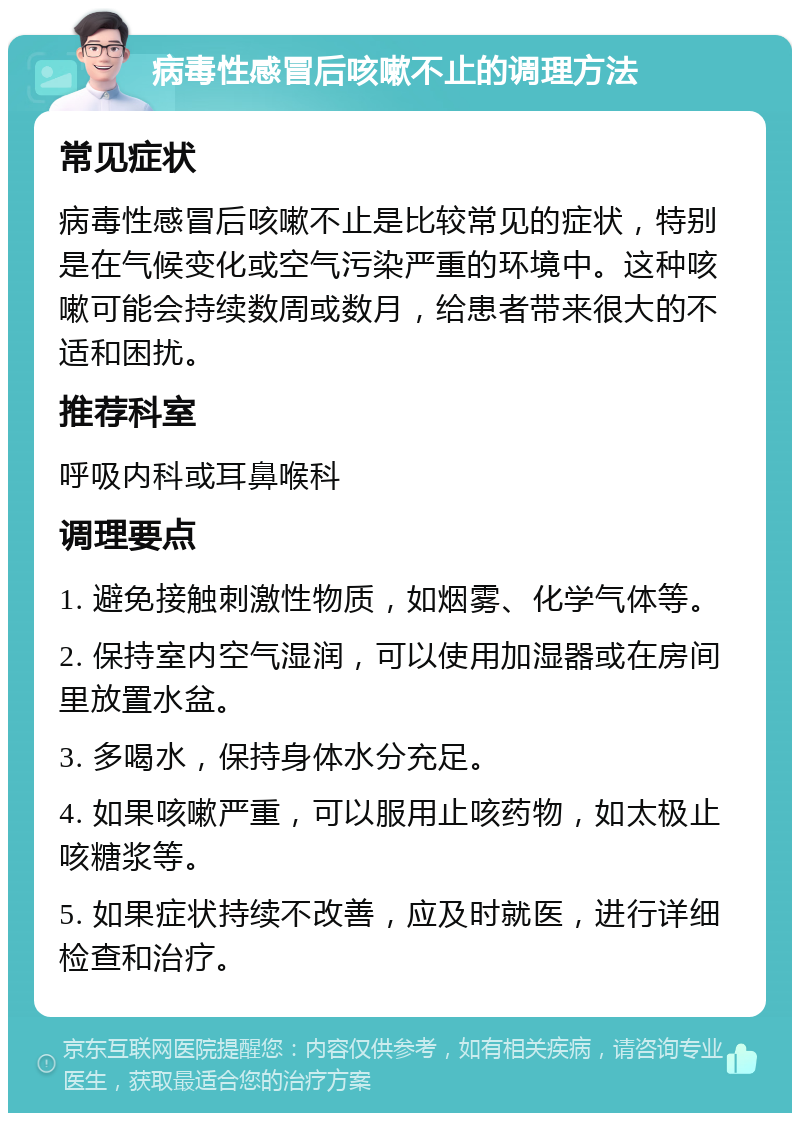 病毒性感冒后咳嗽不止的调理方法 常见症状 病毒性感冒后咳嗽不止是比较常见的症状，特别是在气候变化或空气污染严重的环境中。这种咳嗽可能会持续数周或数月，给患者带来很大的不适和困扰。 推荐科室 呼吸内科或耳鼻喉科 调理要点 1. 避免接触刺激性物质，如烟雾、化学气体等。 2. 保持室内空气湿润，可以使用加湿器或在房间里放置水盆。 3. 多喝水，保持身体水分充足。 4. 如果咳嗽严重，可以服用止咳药物，如太极止咳糖浆等。 5. 如果症状持续不改善，应及时就医，进行详细检查和治疗。