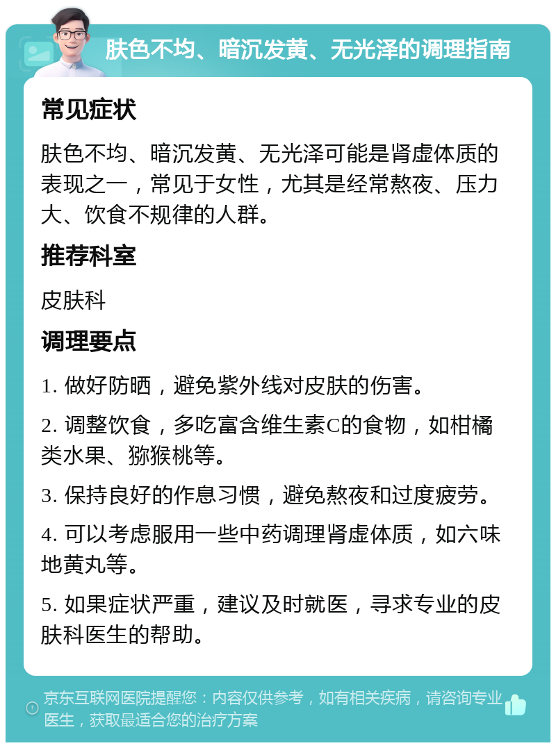 肤色不均、暗沉发黄、无光泽的调理指南 常见症状 肤色不均、暗沉发黄、无光泽可能是肾虚体质的表现之一，常见于女性，尤其是经常熬夜、压力大、饮食不规律的人群。 推荐科室 皮肤科 调理要点 1. 做好防晒，避免紫外线对皮肤的伤害。 2. 调整饮食，多吃富含维生素C的食物，如柑橘类水果、猕猴桃等。 3. 保持良好的作息习惯，避免熬夜和过度疲劳。 4. 可以考虑服用一些中药调理肾虚体质，如六味地黄丸等。 5. 如果症状严重，建议及时就医，寻求专业的皮肤科医生的帮助。