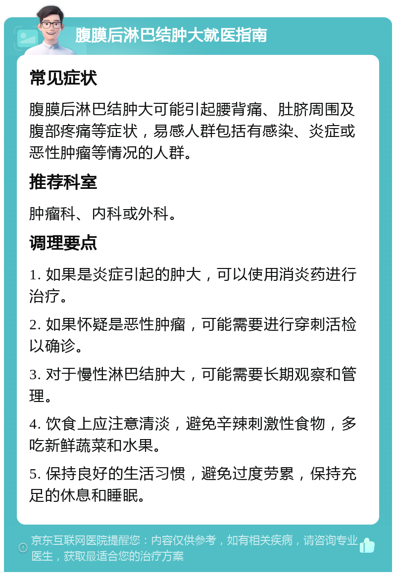 腹膜后淋巴结肿大就医指南 常见症状 腹膜后淋巴结肿大可能引起腰背痛、肚脐周围及腹部疼痛等症状，易感人群包括有感染、炎症或恶性肿瘤等情况的人群。 推荐科室 肿瘤科、内科或外科。 调理要点 1. 如果是炎症引起的肿大，可以使用消炎药进行治疗。 2. 如果怀疑是恶性肿瘤，可能需要进行穿刺活检以确诊。 3. 对于慢性淋巴结肿大，可能需要长期观察和管理。 4. 饮食上应注意清淡，避免辛辣刺激性食物，多吃新鲜蔬菜和水果。 5. 保持良好的生活习惯，避免过度劳累，保持充足的休息和睡眠。