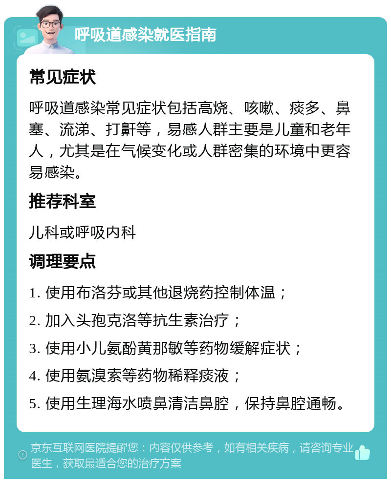 呼吸道感染就医指南 常见症状 呼吸道感染常见症状包括高烧、咳嗽、痰多、鼻塞、流涕、打鼾等，易感人群主要是儿童和老年人，尤其是在气候变化或人群密集的环境中更容易感染。 推荐科室 儿科或呼吸内科 调理要点 1. 使用布洛芬或其他退烧药控制体温； 2. 加入头孢克洛等抗生素治疗； 3. 使用小儿氨酚黄那敏等药物缓解症状； 4. 使用氨溴索等药物稀释痰液； 5. 使用生理海水喷鼻清洁鼻腔，保持鼻腔通畅。