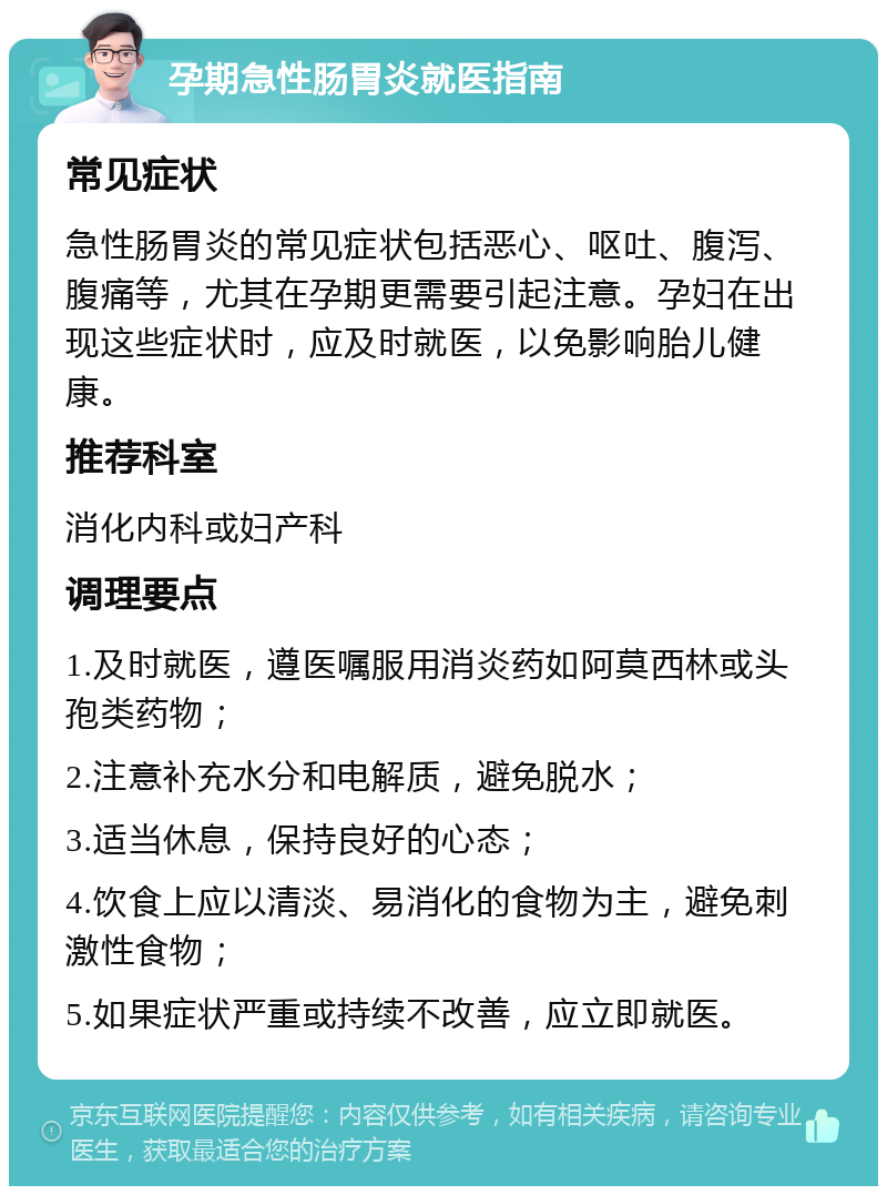 孕期急性肠胃炎就医指南 常见症状 急性肠胃炎的常见症状包括恶心、呕吐、腹泻、腹痛等，尤其在孕期更需要引起注意。孕妇在出现这些症状时，应及时就医，以免影响胎儿健康。 推荐科室 消化内科或妇产科 调理要点 1.及时就医，遵医嘱服用消炎药如阿莫西林或头孢类药物； 2.注意补充水分和电解质，避免脱水； 3.适当休息，保持良好的心态； 4.饮食上应以清淡、易消化的食物为主，避免刺激性食物； 5.如果症状严重或持续不改善，应立即就医。