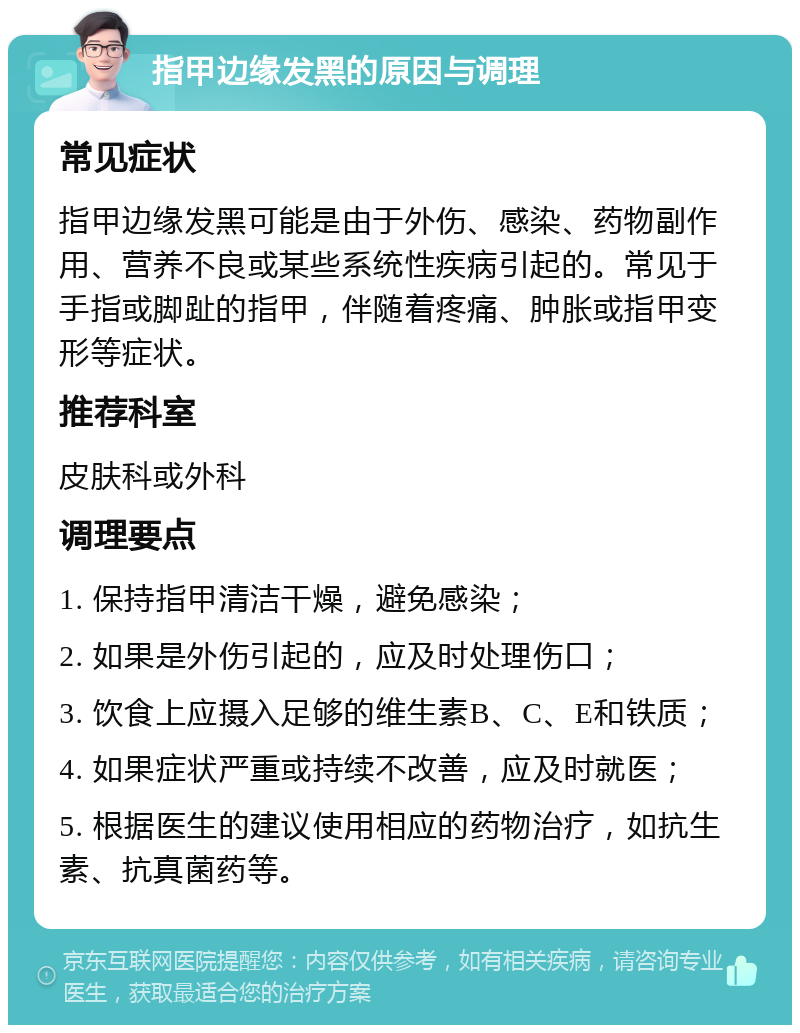 指甲边缘发黑的原因与调理 常见症状 指甲边缘发黑可能是由于外伤、感染、药物副作用、营养不良或某些系统性疾病引起的。常见于手指或脚趾的指甲，伴随着疼痛、肿胀或指甲变形等症状。 推荐科室 皮肤科或外科 调理要点 1. 保持指甲清洁干燥，避免感染； 2. 如果是外伤引起的，应及时处理伤口； 3. 饮食上应摄入足够的维生素B、C、E和铁质； 4. 如果症状严重或持续不改善，应及时就医； 5. 根据医生的建议使用相应的药物治疗，如抗生素、抗真菌药等。