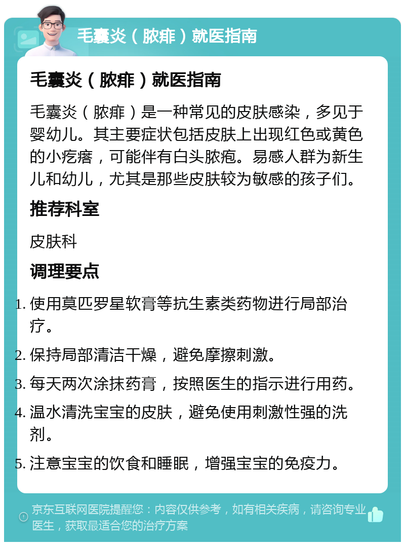 毛囊炎（脓痱）就医指南 毛囊炎（脓痱）就医指南 毛囊炎（脓痱）是一种常见的皮肤感染，多见于婴幼儿。其主要症状包括皮肤上出现红色或黄色的小疙瘩，可能伴有白头脓疱。易感人群为新生儿和幼儿，尤其是那些皮肤较为敏感的孩子们。 推荐科室 皮肤科 调理要点 使用莫匹罗星软膏等抗生素类药物进行局部治疗。 保持局部清洁干燥，避免摩擦刺激。 每天两次涂抹药膏，按照医生的指示进行用药。 温水清洗宝宝的皮肤，避免使用刺激性强的洗剂。 注意宝宝的饮食和睡眠，增强宝宝的免疫力。