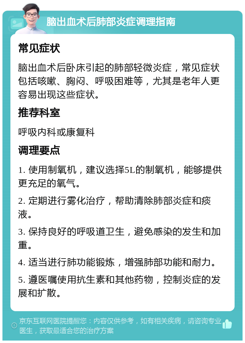 脑出血术后肺部炎症调理指南 常见症状 脑出血术后卧床引起的肺部轻微炎症，常见症状包括咳嗽、胸闷、呼吸困难等，尤其是老年人更容易出现这些症状。 推荐科室 呼吸内科或康复科 调理要点 1. 使用制氧机，建议选择5L的制氧机，能够提供更充足的氧气。 2. 定期进行雾化治疗，帮助清除肺部炎症和痰液。 3. 保持良好的呼吸道卫生，避免感染的发生和加重。 4. 适当进行肺功能锻炼，增强肺部功能和耐力。 5. 遵医嘱使用抗生素和其他药物，控制炎症的发展和扩散。