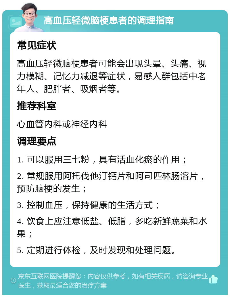 高血压轻微脑梗患者的调理指南 常见症状 高血压轻微脑梗患者可能会出现头晕、头痛、视力模糊、记忆力减退等症状，易感人群包括中老年人、肥胖者、吸烟者等。 推荐科室 心血管内科或神经内科 调理要点 1. 可以服用三七粉，具有活血化瘀的作用； 2. 常规服用阿托伐他汀钙片和阿司匹林肠溶片，预防脑梗的发生； 3. 控制血压，保持健康的生活方式； 4. 饮食上应注意低盐、低脂，多吃新鲜蔬菜和水果； 5. 定期进行体检，及时发现和处理问题。