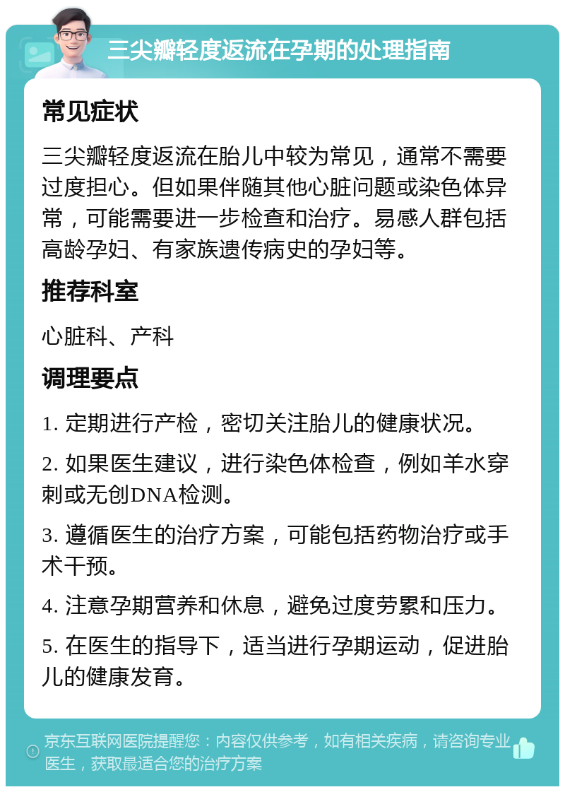 三尖瓣轻度返流在孕期的处理指南 常见症状 三尖瓣轻度返流在胎儿中较为常见，通常不需要过度担心。但如果伴随其他心脏问题或染色体异常，可能需要进一步检查和治疗。易感人群包括高龄孕妇、有家族遗传病史的孕妇等。 推荐科室 心脏科、产科 调理要点 1. 定期进行产检，密切关注胎儿的健康状况。 2. 如果医生建议，进行染色体检查，例如羊水穿刺或无创DNA检测。 3. 遵循医生的治疗方案，可能包括药物治疗或手术干预。 4. 注意孕期营养和休息，避免过度劳累和压力。 5. 在医生的指导下，适当进行孕期运动，促进胎儿的健康发育。