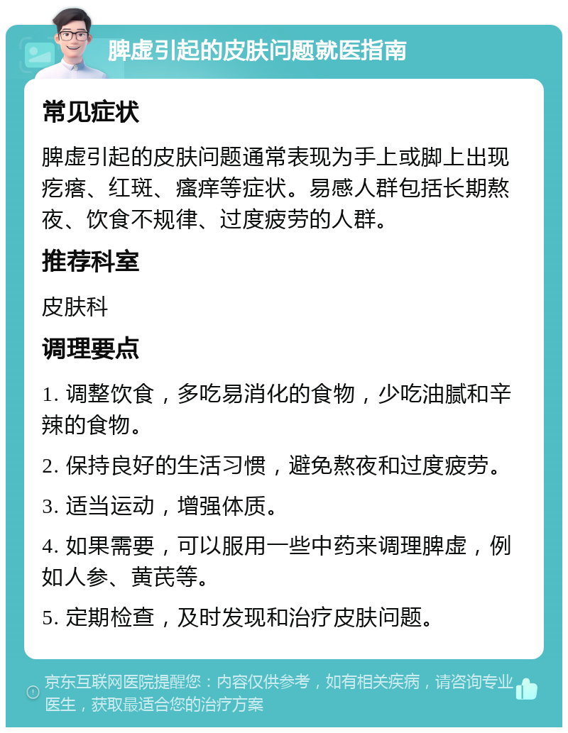 脾虚引起的皮肤问题就医指南 常见症状 脾虚引起的皮肤问题通常表现为手上或脚上出现疙瘩、红斑、瘙痒等症状。易感人群包括长期熬夜、饮食不规律、过度疲劳的人群。 推荐科室 皮肤科 调理要点 1. 调整饮食，多吃易消化的食物，少吃油腻和辛辣的食物。 2. 保持良好的生活习惯，避免熬夜和过度疲劳。 3. 适当运动，增强体质。 4. 如果需要，可以服用一些中药来调理脾虚，例如人参、黄芪等。 5. 定期检查，及时发现和治疗皮肤问题。