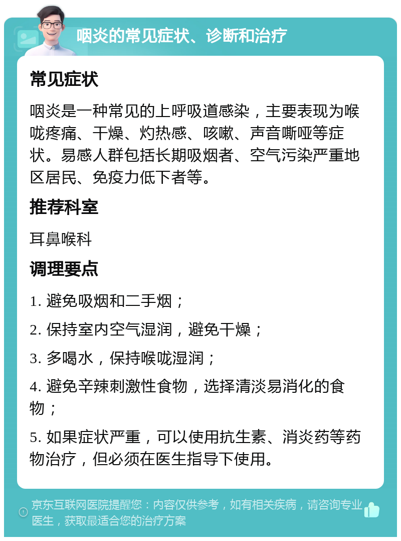 咽炎的常见症状、诊断和治疗 常见症状 咽炎是一种常见的上呼吸道感染，主要表现为喉咙疼痛、干燥、灼热感、咳嗽、声音嘶哑等症状。易感人群包括长期吸烟者、空气污染严重地区居民、免疫力低下者等。 推荐科室 耳鼻喉科 调理要点 1. 避免吸烟和二手烟； 2. 保持室内空气湿润，避免干燥； 3. 多喝水，保持喉咙湿润； 4. 避免辛辣刺激性食物，选择清淡易消化的食物； 5. 如果症状严重，可以使用抗生素、消炎药等药物治疗，但必须在医生指导下使用。