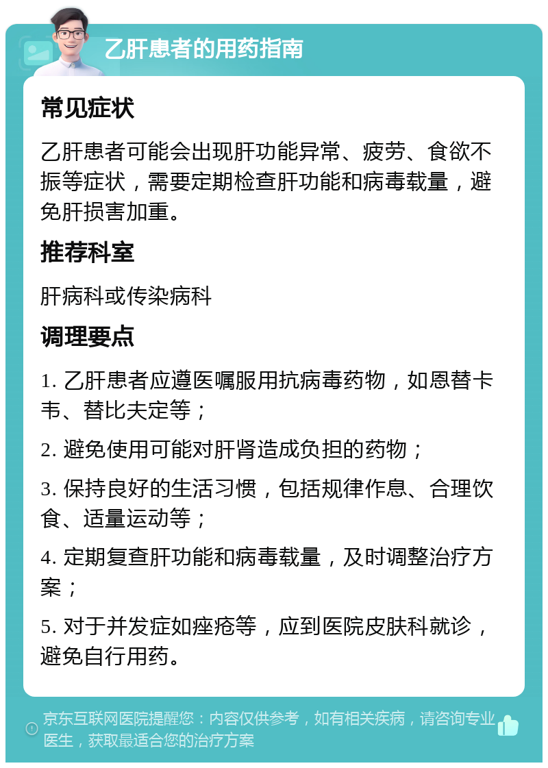 乙肝患者的用药指南 常见症状 乙肝患者可能会出现肝功能异常、疲劳、食欲不振等症状，需要定期检查肝功能和病毒载量，避免肝损害加重。 推荐科室 肝病科或传染病科 调理要点 1. 乙肝患者应遵医嘱服用抗病毒药物，如恩替卡韦、替比夫定等； 2. 避免使用可能对肝肾造成负担的药物； 3. 保持良好的生活习惯，包括规律作息、合理饮食、适量运动等； 4. 定期复查肝功能和病毒载量，及时调整治疗方案； 5. 对于并发症如痤疮等，应到医院皮肤科就诊，避免自行用药。