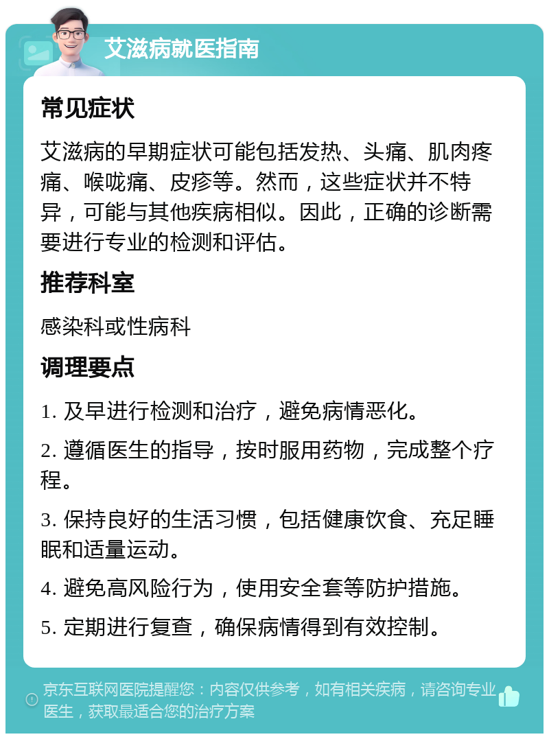 艾滋病就医指南 常见症状 艾滋病的早期症状可能包括发热、头痛、肌肉疼痛、喉咙痛、皮疹等。然而，这些症状并不特异，可能与其他疾病相似。因此，正确的诊断需要进行专业的检测和评估。 推荐科室 感染科或性病科 调理要点 1. 及早进行检测和治疗，避免病情恶化。 2. 遵循医生的指导，按时服用药物，完成整个疗程。 3. 保持良好的生活习惯，包括健康饮食、充足睡眠和适量运动。 4. 避免高风险行为，使用安全套等防护措施。 5. 定期进行复查，确保病情得到有效控制。