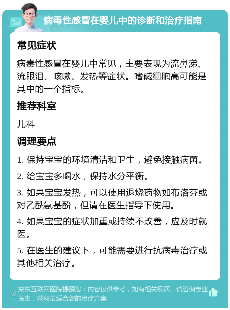 病毒性感冒在婴儿中的诊断和治疗指南 常见症状 病毒性感冒在婴儿中常见，主要表现为流鼻涕、流眼泪、咳嗽、发热等症状。嗜碱细胞高可能是其中的一个指标。 推荐科室 儿科 调理要点 1. 保持宝宝的环境清洁和卫生，避免接触病菌。 2. 给宝宝多喝水，保持水分平衡。 3. 如果宝宝发热，可以使用退烧药物如布洛芬或对乙酰氨基酚，但请在医生指导下使用。 4. 如果宝宝的症状加重或持续不改善，应及时就医。 5. 在医生的建议下，可能需要进行抗病毒治疗或其他相关治疗。